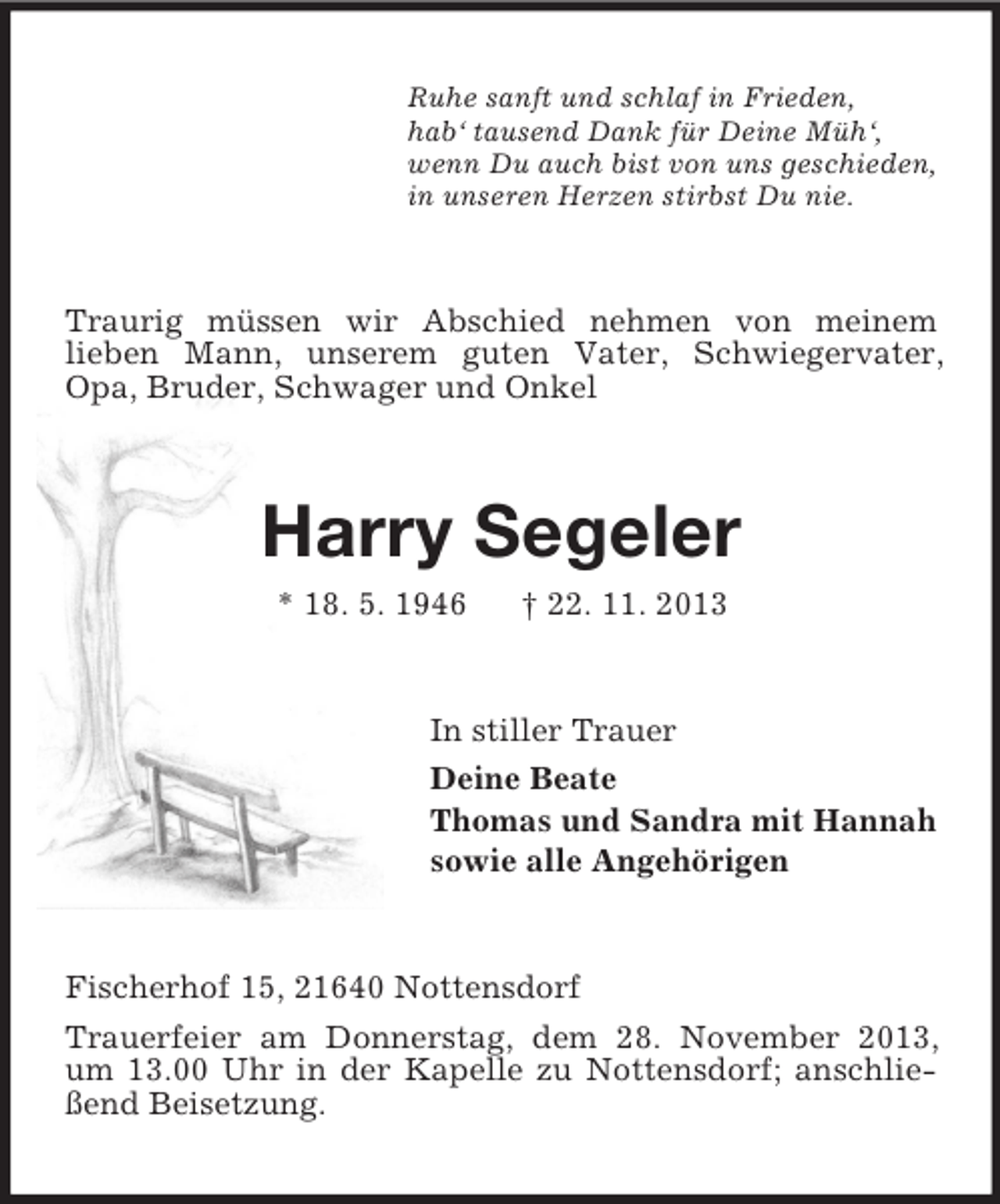 <p>Ruhe sanft und schlaf in Frieden,<br />hab‘ tausend Dank für Deine Müh‘,<br />wenn Du auch bist von uns geschieden,<br />in unseren Herzen stirbst Du nie.</p><p>Traurig müssen wir Abschied nehmen von meinem<br />lieben Mann, unserem guten Vater, Schwiegervater,<br />Opa, Bruder, Schwager und Onkel</p><p>Harry Segeler<br />* 18. 5. 1946</p><p>† 22. 11. 2013</p><p>In stiller Trauer<br />Deine Beate<br />Thomas und Sandra mit Hannah<br />sowie alle Angehörigen</p><p>Fischerhof 15, 21640 Nottensdorf<br />Trauerfeier am Donnerstag, dem 28. November 2013,<br />um 13.00 Uhr in der Kapelle zu Nottensdorf; anschließend Beisetzung.</p>