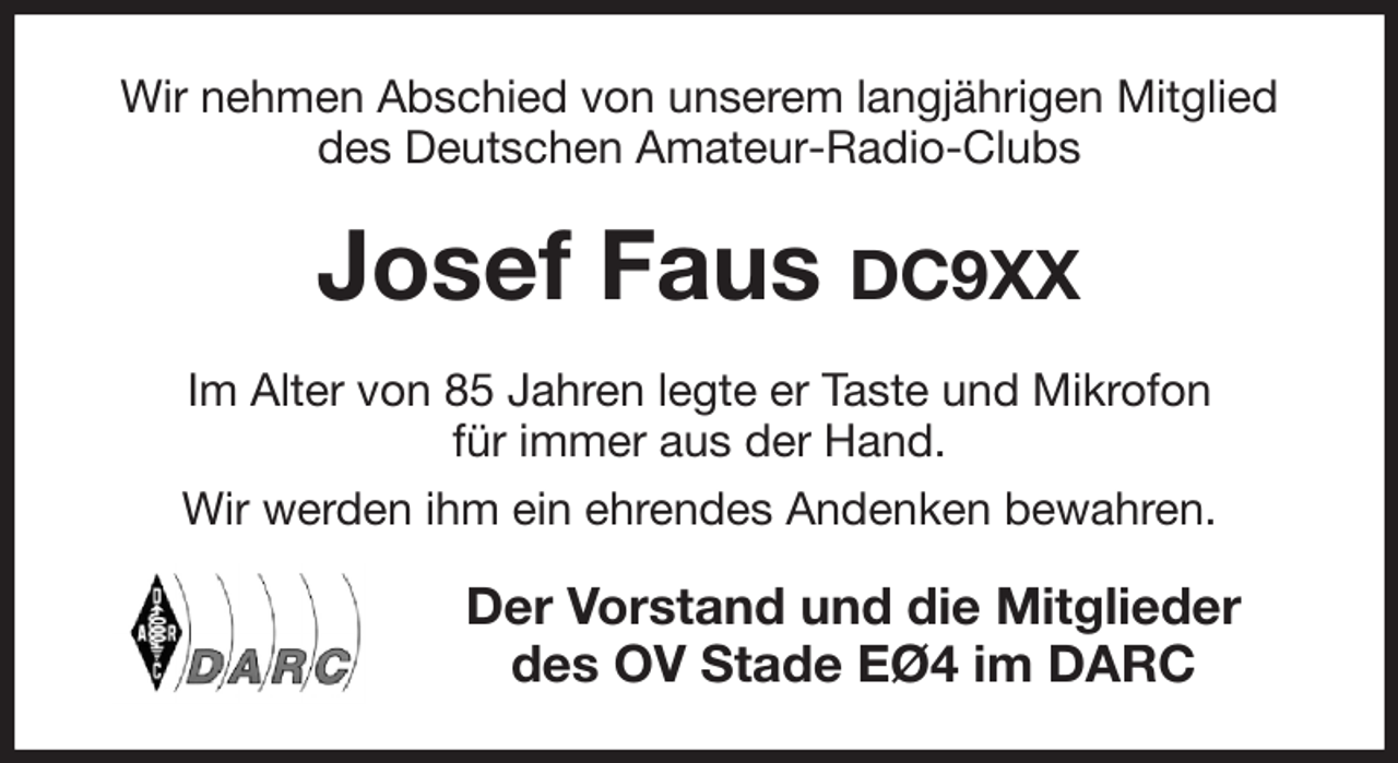 <p>Wir nehmen Abschied von unserem langjährigen Mitglied des Deutschen Amateur-Radio-Clubs<br />Josef Faus DC9XX<br />Im Alter von 85 Jahren legte er Taste und Mikrofon<br />für immer aus der Hand.<br />Wir werden ihm ein ehrendes Andenken bewahren.<br />Der Vorstand und die Mitglieder<br />des OV Stade EØ4 im DARC</p>