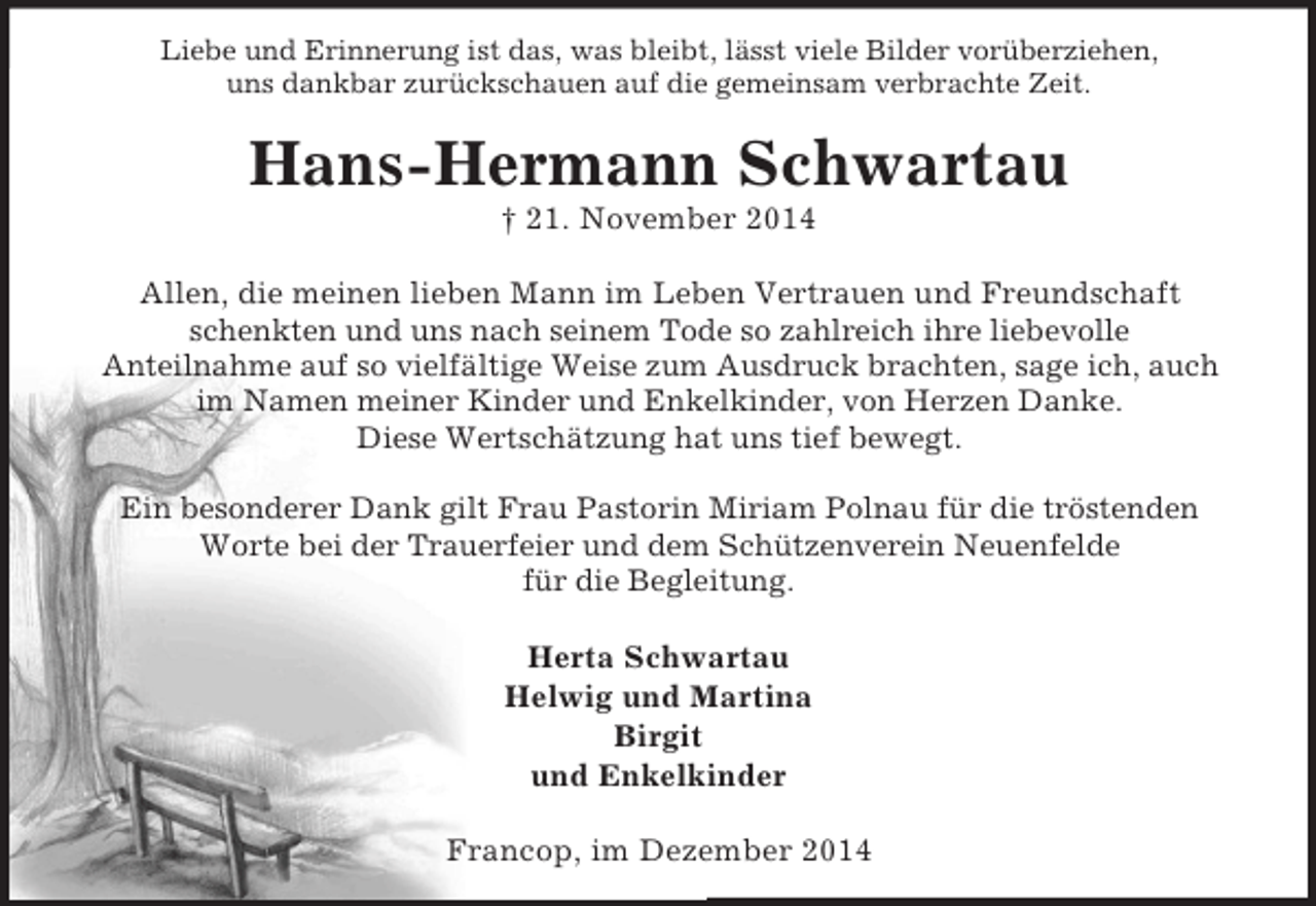 <p>Liebe und Erinnerung ist das, was bleibt, lässt viele Bilder vorüberziehen,<br />uns dankbar zurückschauen auf die gemeinsam verbrachte Zeit.<br />Hans-Hermann Schwartau<br />† 21. November 2014</p><p>Allen, die meinen lieben Mann im Leben Vertrauen und Freundschaft schenkten und uns nach seinem Tode so zahlreich ihre liebevolle<br />Anteilnahme auf so vielfältige Weise zum Ausdruck brachten, sage ich, auch im Namen meiner Kinder und Enkelkinder, von Herzen Danke.<br />Diese Wertschätzung hat uns tief bewegt.</p><p>Ein besonderer Dank gilt Frau Pastorin Miriam Polnau für die tröstenden Worte bei der Trauerfeier und dem Schützenverein Neuenfelde<br />für die Begleitung.</p><p>Herta Schwartau<br />Helwig und Martina<br />Birgit<br />und Enkelkinder</p><p>Francop, im Dezember 2014</p>