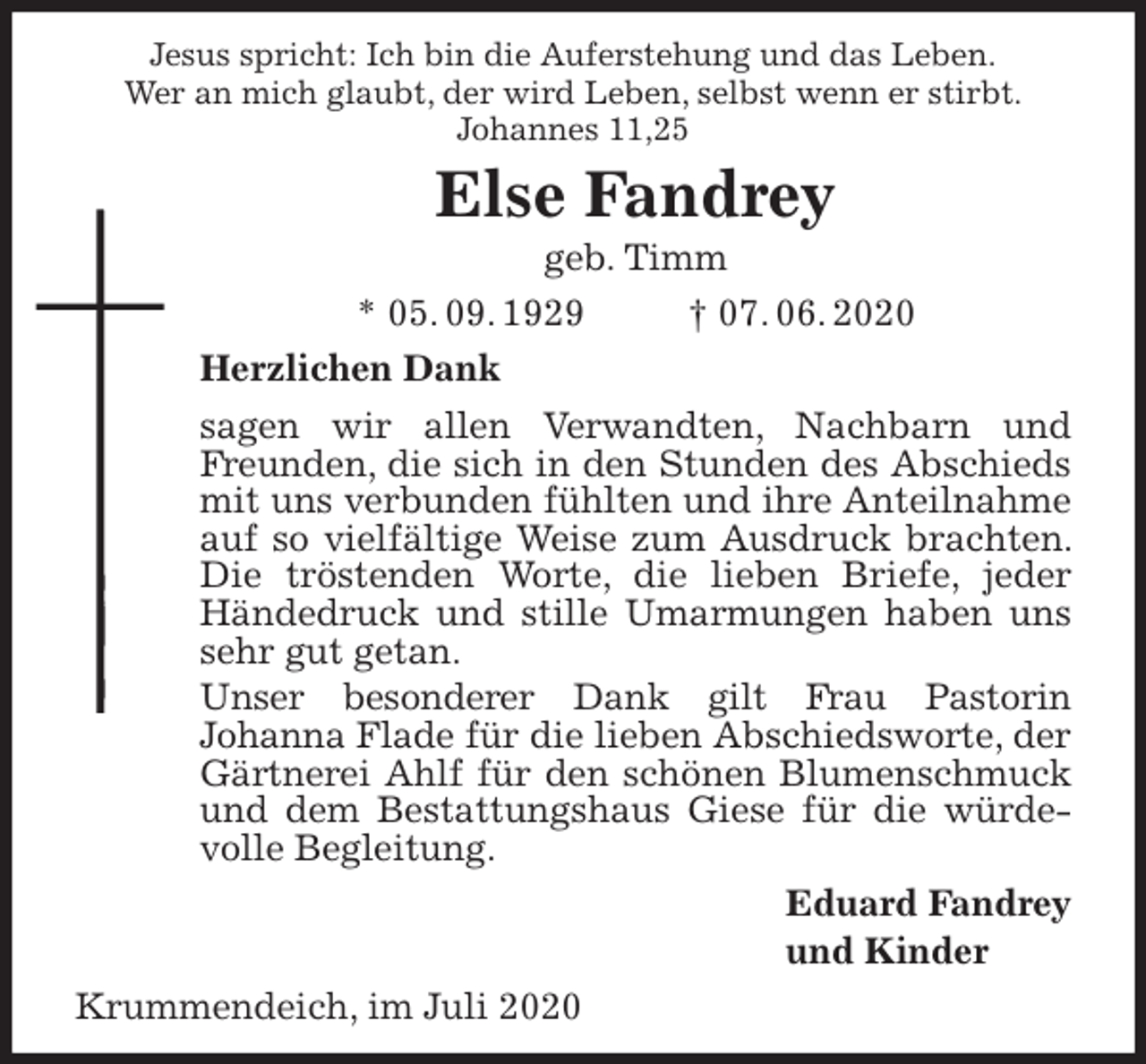 <p>Jesus spricht: Ich bin die Auferstehung und das Leben.<br />Wer an mich glaubt, der wird Leben, selbst wenn er stirbt.<br />Johannes 11,25<br />Else Fandrey<br />geb. Timm<br />* 05. 09. 1929 † 07. 06. 2020<br />Herzlichen Dank<br />sagen wir allen Verwandten, Nachbarn und Freunden, die sich in den Stunden des Abschieds mit uns verbunden fühlten und ihre Anteilnahme auf so vielfältige Weise zum Ausdruck brachten. Die tröstenden Worte, die lieben Briefe, jeder Händedruck und stille Umarmungen haben uns sehr gut getan.<br />Unser besonderer Dank gilt Frau Pastorin<br />Johanna Flade für die lieben Abschiedsworte, der Gärtnerei Ahlf für den schönen Blumenschmuck und dem Bestattungshaus Giese für die würdevolle Begleitung.<br />Eduard Fandrey<br />und Kinder<br />Krummendeich, im Juli 2020</p>