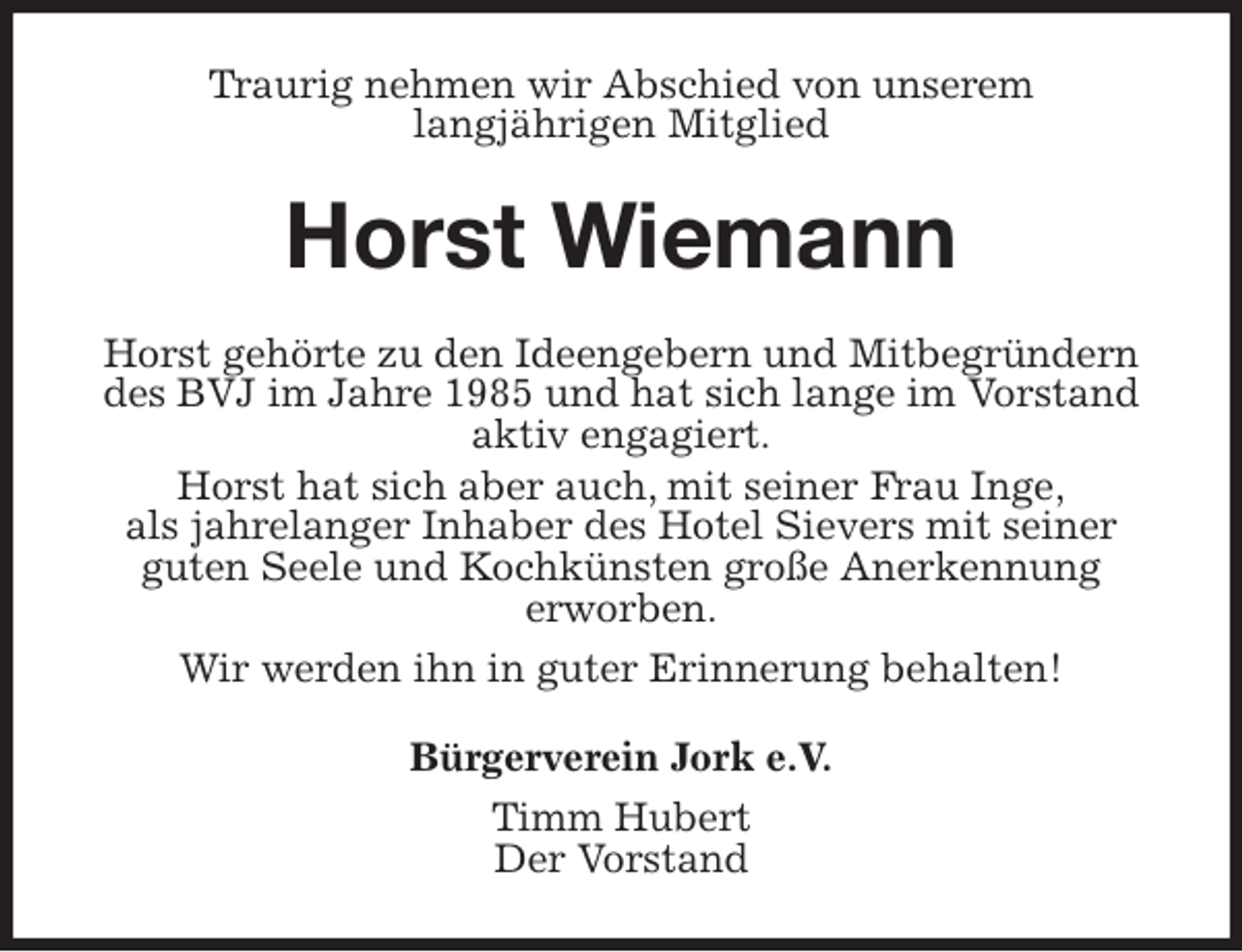 <p>Traurig nehmen wir Abschied von unserem<br />langjährigen Mitglied<br />Horst Wiemann<br />Horst gehörte zu den Ideengebern und Mitbegründern des BVJ im Jahre 1985 und hat sich lange im Vorstand aktiv engagiert.<br />Horst hat sich aber auch, mit seiner Frau Inge,<br />als jahrelanger Inhaber des Hotel Sievers mit seiner<br />guten Seele und Kochkünsten große Anerkennung<br />erworben.<br />Wir werden ihn in guter Erinnerung behalten!<br />Bürgerverein Jork e.V.<br />Timm Hubert<br />Der Vorstand</p>