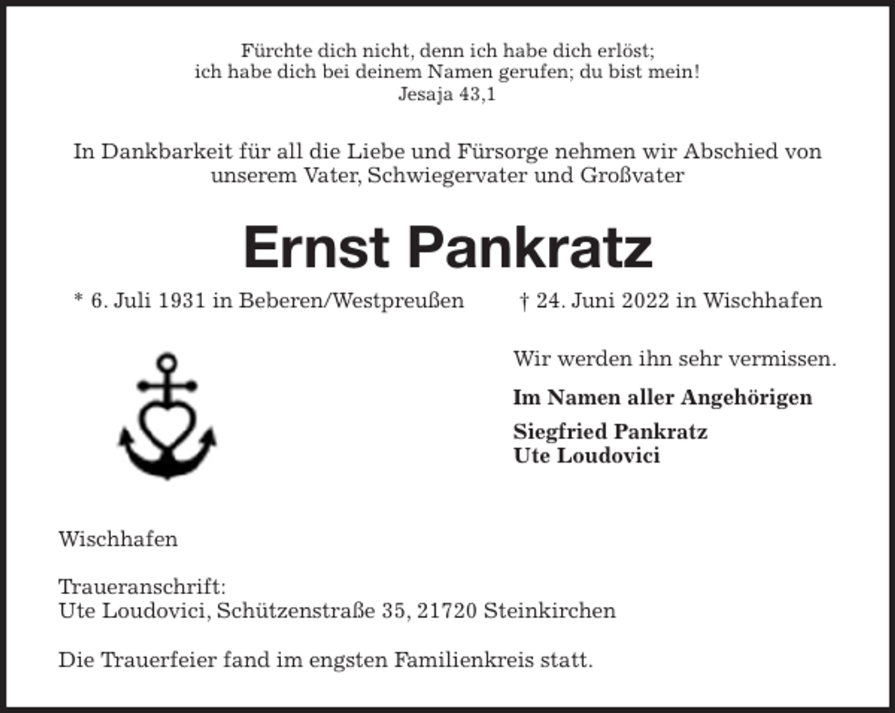 <p>Fürchte dich nicht, denn ich habe dich erlöst;<br />ich habe dich bei deinem Namen gerufen; du bist mein!<br />Jesaja 43,1<br />In Dankbarkeit für all die Liebe und Fürsorge nehmen wir Abschied von unserem Vater, Schwiegervater und Großvater<br />Ernst Pankratz<br />* 6. Juli 1931 in Beberen/Westpreußen † 24. Juni 2022 in Wischhafen<br />Wir werden ihn sehr vermissen.<br />Im Namen aller Angehörigen<br />Siegfried Pankratz<br />Ute Loudovici</p><p>Wischhafen</p><p>Traueranschrift:<br />Ute Loudovici, Schützenstraße 35, 21720 Steinkirchen</p><p>Die Trauerfeier fand im engsten Familienkreis statt.</p>
