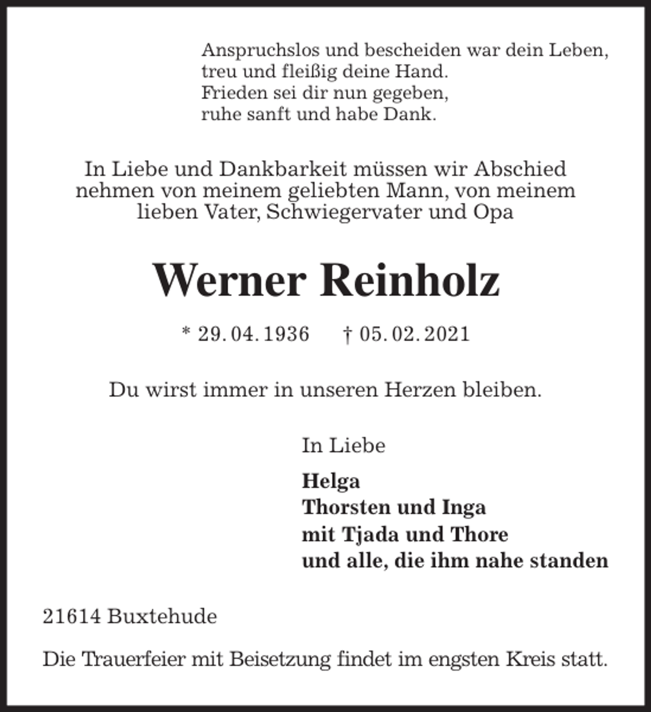 <p>Anspruchslos und bescheiden war dein Leben,<br />treu und fleißig deine Hand.<br />Frieden sei dir nun gegeben,<br />ruhe sanft und habe Dank.<br />In Liebe und Dankbarkeit müssen wir Abschied<br />nehmen von meinem geliebten Mann, von meinem<br />lieben Vater, Schwiegervater und Opa<br />Werner Reinholz<br />* 29. 04. 1936 † 05. 02. 2021<br />Du wirst immer in unseren Herzen bleiben.<br />In Liebe<br />Helga<br />Thorsten und Inga<br />mit Tjada und Thore<br />und alle, die ihm nahe standen<br />21614 Buxtehude</p>
<p>Die Trauerfeier mit Beisetzung findet im engsten Kreis statt.</p>