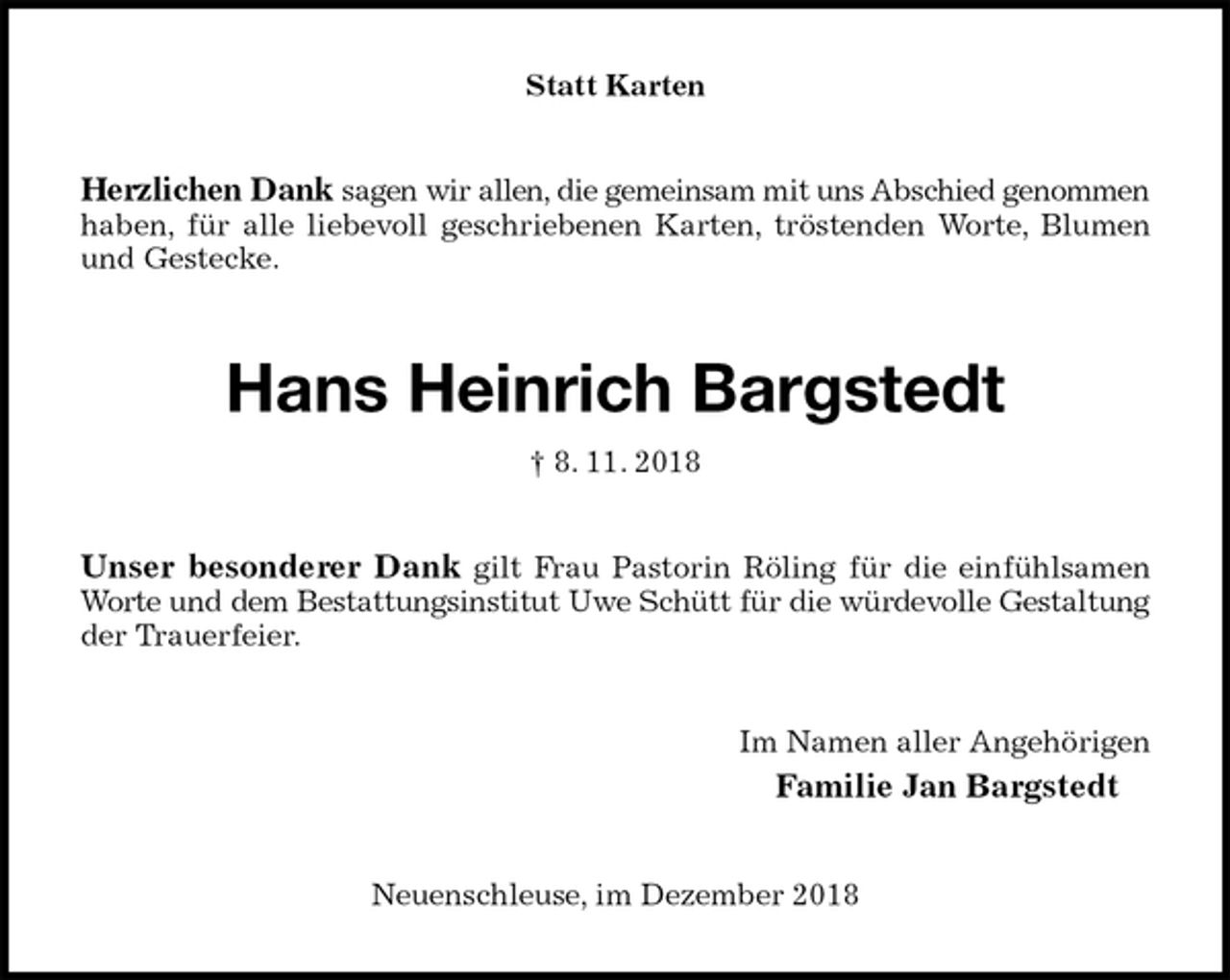 <p>Statt Karten<br />Herzlichen Dank sagen wir allen, die gemeinsam mit uns Abschied genommen<br />haben, für alle liebevoll geschriebenen Karten, tröstenden Worte, Blumen<br />und Gestecke.<br />Hans Heinrich Bargstedt<br />† 8. 11. 2018<br />Unser besonderer Dank gilt Frau Pastorin Röling für die einfühlsamen<br />Worte und dem Bestattungsinstitut Uwe Schütt für die würdevolle Gestaltung<br />der Trauerfeier.<br />Im Namen aller Angehörigen<br />Familie Jan Bargstedt<br />Neuenschleuse, im Dezember 2018</p>