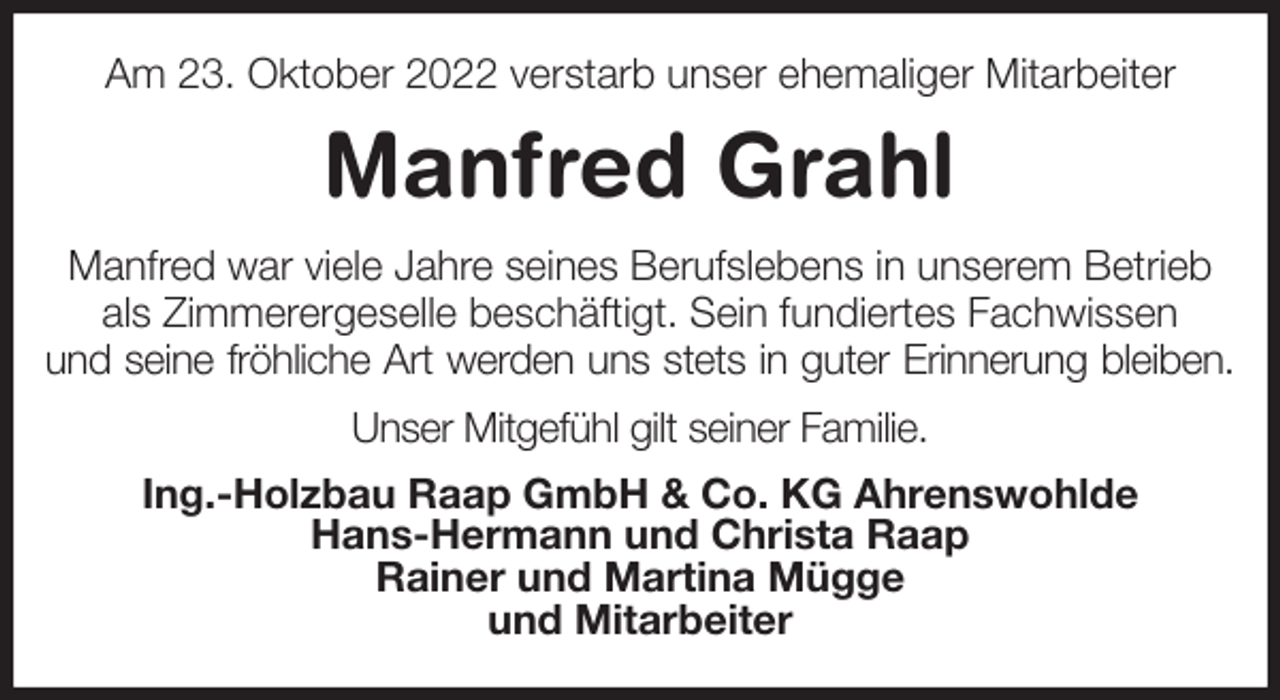 <p>Am 23. Oktober 2022 verstarb unser ehemaliger Mitarbeiter<br />Manfred Grahl<br />Manfred war viele Jahre seines Berufslebens in unserem Betrieb als Zimmerergeselle beschäftigt. Sein fundiertes Fachwissen<br />und seine fröhliche Art werden uns stets in guter Erinnerung bleiben.<br />Unser Mitgefühl gilt seiner Familie.<br />Ing.-Holzbau Raap GmbH &amp; Co. KG Ahrenswohlde<br />Hans-Hermann und Christa Raap<br />Rainer und Martina Mügge<br />und Mitarbeiter</p>