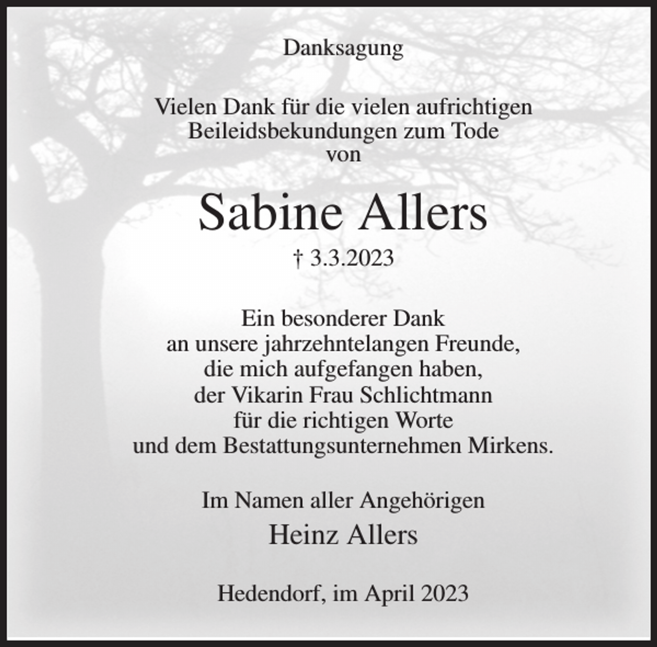 <p>Danksagung<br />Vielen Dank für die vielen aufrichtigen<br />Beileidsbekundungen zum Tode<br />von<br />Sabine Allers<br />† 3.3.2023<br />Ein besonderer Dank<br />an unsere jahrzehntelangen Freunde,<br />die mich aufgefangen haben,<br />der Vikarin Frau Schlichtmann<br />für die richtigen Worte<br />und dem Bestattungsunternehmen Mirkens.<br />Im Namen aller Angehörigen<br />Heinz Allers<br />Hedendorf, im April 2023</p>
