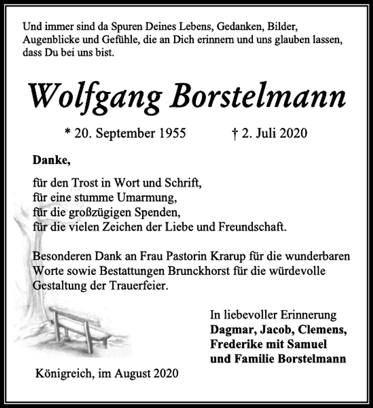 <p>Und immer sind da Spuren Deines Lebens, Gedanken, Bilder,<br />Augenblicke und Gefühle, die an Dich erinnern und uns glauben lassen, dass Du bei uns bist.<br />Wolfgang Borstelmann<br />* 20. September 1955 † 2. Juli 2020<br />Danke,<br />für den Trost in Wort und Schrift,<br />für eine stumme Umarmung,<br />für die großzügigen Spenden,<br />für die vielen Zeichen der Liebe und Freundschaft.<br />Besonderen Dank an Frau Pastorin Krarup für die wunderbaren<br />Worte sowie Bestattungen Brunckhorst für die würdevolle<br />Gestaltung der Trauerfeier.<br />In liebevoller Erinnerung<br />Dagmar, Jacob, Clemens,<br />Frederike mit Samuel<br />und Familie Borstelmann<br />Königreich, im August 2020</p>