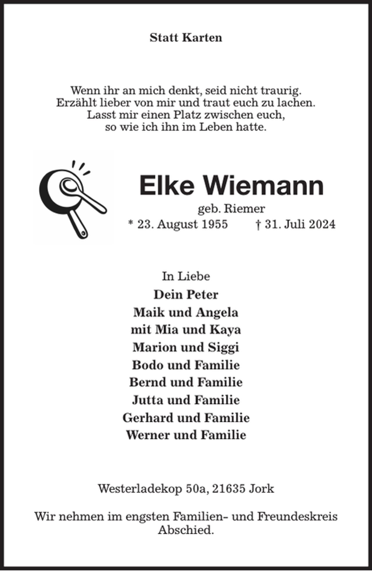 <p>Statt Karten<br />Wenn ihr an mich denkt, seid nicht traurig.<br />Erzählt lieber von mir und traut euch zu lachen.<br />Lasst mir einen Platz zwischen euch,<br />so wie ich ihn im Leben hatte.<br />Elke Wiemann<br />geb. Riemer<br />* 23. August 1955 † 31. Juli 2024<br />In Liebe<br />Dein Peter<br />Maik und Angela<br />mit Mia und Kaya<br />Marion und Siggi<br />Bodo und Familie<br />Bernd und Familie<br />Jutta und Familie<br />Gerhard und Familie<br />Werner und Familie<br />Westerladekop 50a, 21635 Jork</p><p>Wir nehmen im engsten Familien- und Freundeskreis Abschied.</p>