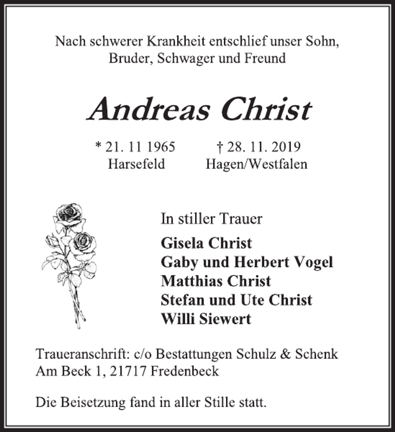 <p>Nach schwerer Krankheit entschlief unser Sohn,<br />Bruder, Schwager und Freund<br />Andreas Christ<br />* 21. 11 1965 † 28. 11. 2019<br />Harsefeld Hagen/Westfalen<br />In stiller Trauer<br />Gisela Christ<br />Gaby und Herbert Vogel<br />Matthias Christ<br />Stefan und Ute Christ<br />Willi Siewert<br />Traueranschrift: c/o Bestattungen Schulz &amp; Schenk<br />Am Beck 1, 21717 Fredenbeck<br />Die Beisetzung fand in aller Stille statt.</p>