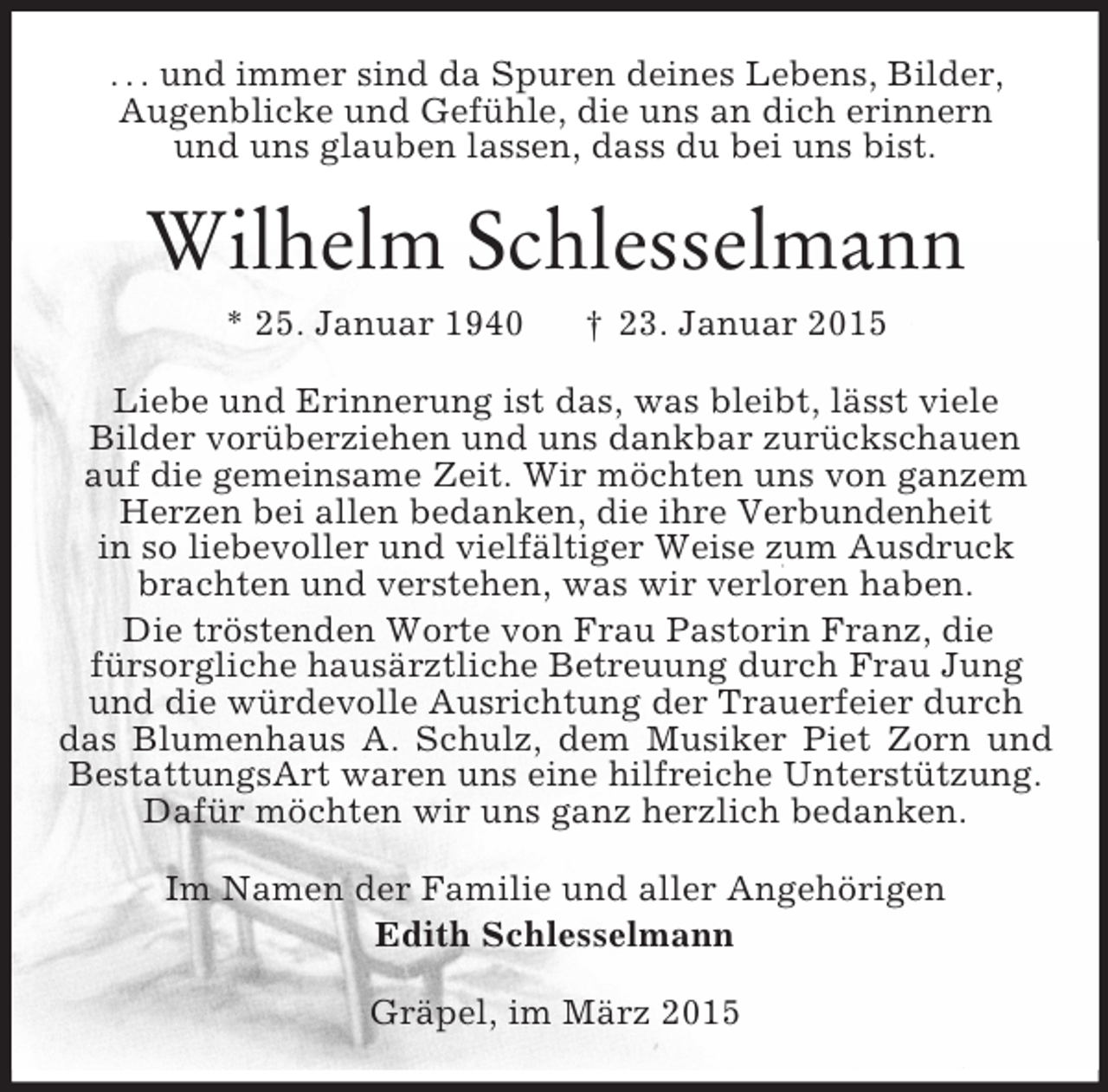 <p>. . . und immer sind da Spuren deines Lebens, Bilder,<br />Augenblicke und Gefühle, die uns an dich erinnern<br />und uns glauben lassen, dass du bei uns bist.<br />Wilhelm Schlesselmann<br />* 25. Januar 1940 † 23. Januar 2015<br />Liebe und Erinnerung ist das, was bleibt, lässt viele<br />Bilder vorüberziehen und uns dankbar zurückschauen<br />auf die gemeinsame Zeit. Wir möchten uns von ganzem<br />Herzen bei allen bedanken, die ihre Verbundenheit<br />in so liebevoller und vielfältiger Weise zum Ausdruck<br />brachten und verstehen, was wir verloren haben.<br />Die tröstenden Worte von Frau Pastorin Franz, die<br />fürsorgliche hausärztliche Betreuung durch Frau Jung<br />und die würdevolle Ausrichtung der Trauerfeier durch<br />das Blumenhaus A. Schulz, dem Musiker Piet Zorn und BestattungsArt waren uns eine hilfreiche Unterstützung.<br />Dafür möchten wir uns ganz herzlich bedanken.<br />Im Namen der Familie und aller Angehörigen<br />Edith Schlesselmann<br />Gräpel, im März 2015</p>