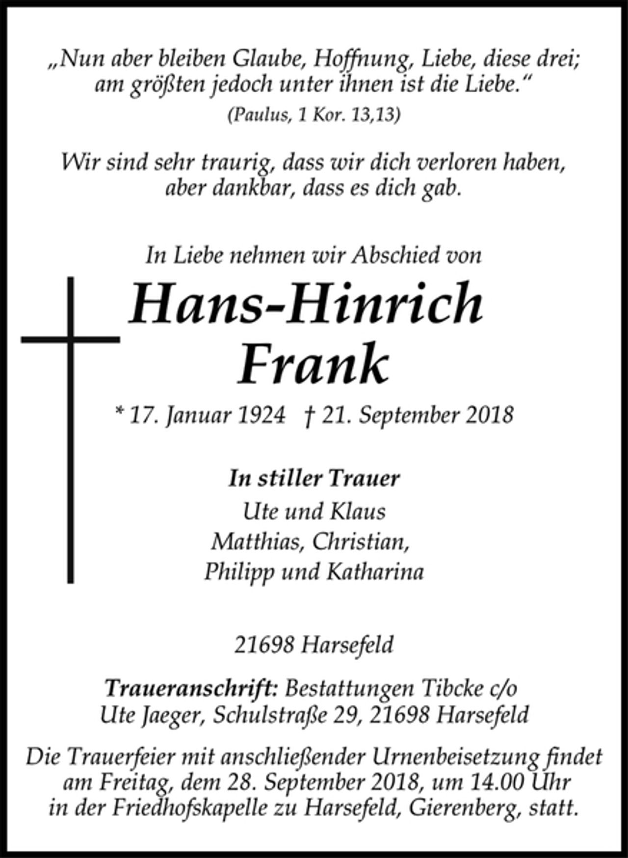 <p>„Nun aber bleiben Glaube, Hoffnung, Liebe, diese drei;<br />am größten jedoch unter ihnen ist die Liebe.“<br />(Paulus, 1 Kor. 13,13)<br />Wir sind sehr traurig, dass wir dich verloren haben,<br />aber dankbar, dass es dich gab.<br />In Liebe nehmen wir Abschied von<br />Hans-Hinrich Frank<br />* 17. Januar 1924 † 21. September 2018<br />In stiller Trauer<br />Ute und Klaus<br />Matthias, Christian,<br />Philipp und Katharina<br />21698 Harsefeld<br />Traueranschrift: Bestattungen Tibcke c/o<br />Ute Jaeger, Schulstraße 29, 21698 Harsefeld<br />Die Trauerfeier mit anschließender Urnenbeisetzung findet<br />am Freitag, dem 28. September 2018, um 14.00 Uhr<br />in der Friedhofskapelle zu Harsefeld, Gierenberg, statt.</p>