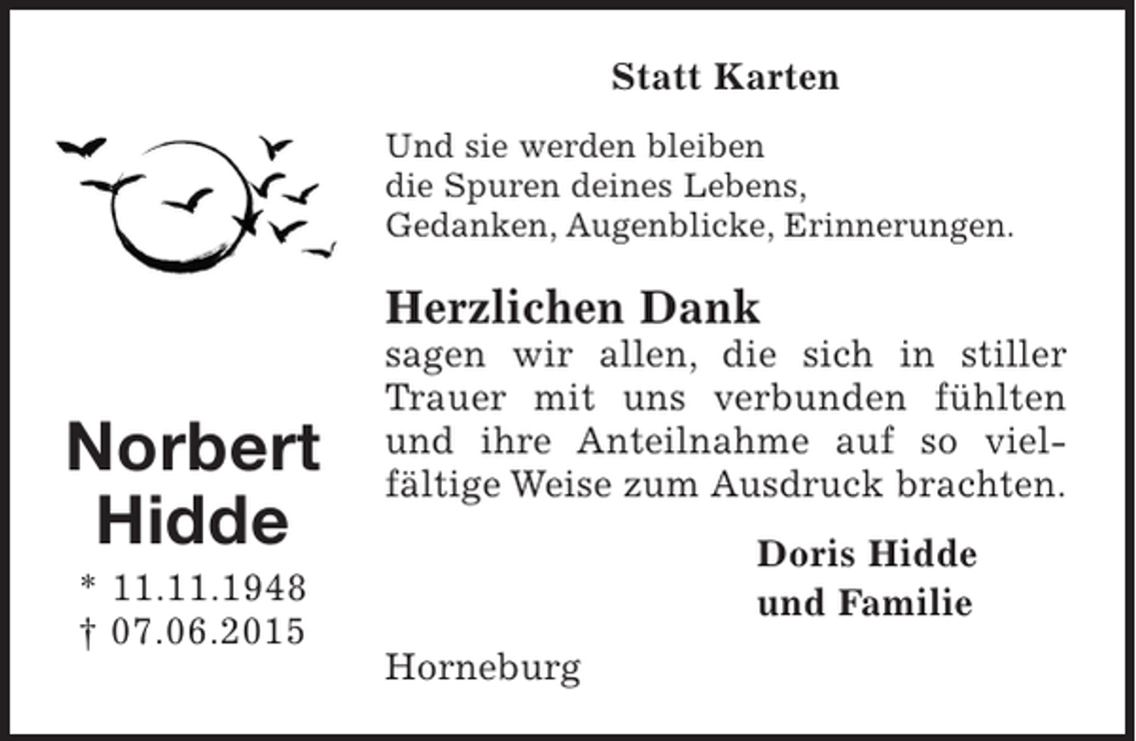 <p>Norbert<br />Hidde<br />* 11.11.1948<br />† 07.06.2015<br />Statt Karten<br />Und sie werden bleiben<br />die Spuren deines Lebens,<br />Gedanken, Augenblicke, Erinnerungen.<br />Herzlichen Dank<br />sagen wir allen, die sich in stiller Trauer mit uns verbunden fühlten und ihre Anteilnahme auf so vielfältige Weise zum Ausdruck brachten.<br />Doris Hidde<br />und Familie<br />Horneburg</p>