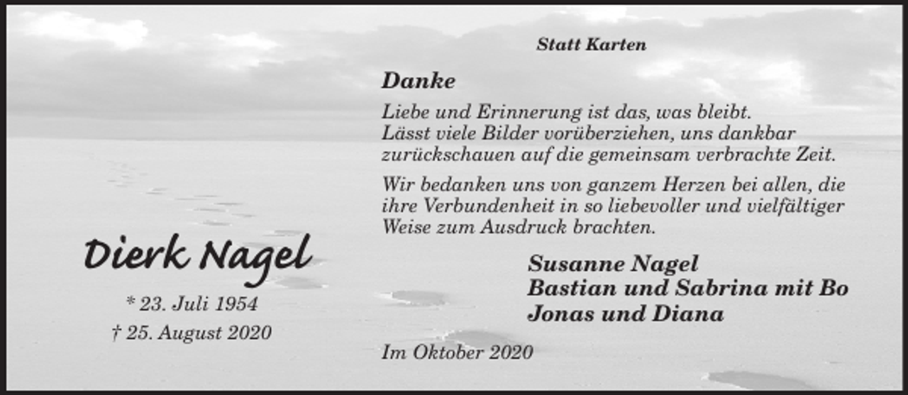 <p>Statt Karten<br />Danke<br />Liebe und Erinnerung ist das, was bleibt.<br />Lässt viele Bilder vorüberziehen, uns dankbar<br />zurückschauen auf die gemeinsam verbrachte Zeit.<br />Wir bedanken uns von ganzem Herzen bei allen, die ihre Verbundenheit in so liebevoller und vielfältiger Weise zum Ausdruck brachten.<br />Susanne Nagel<br />Bastian und Sabrina mit Bo<br />Jonas und Diana<br />Im Oktober 2020<br />Dierk Nagel<br />* 23. Juli 1954<br />† 25. August 2020</p>