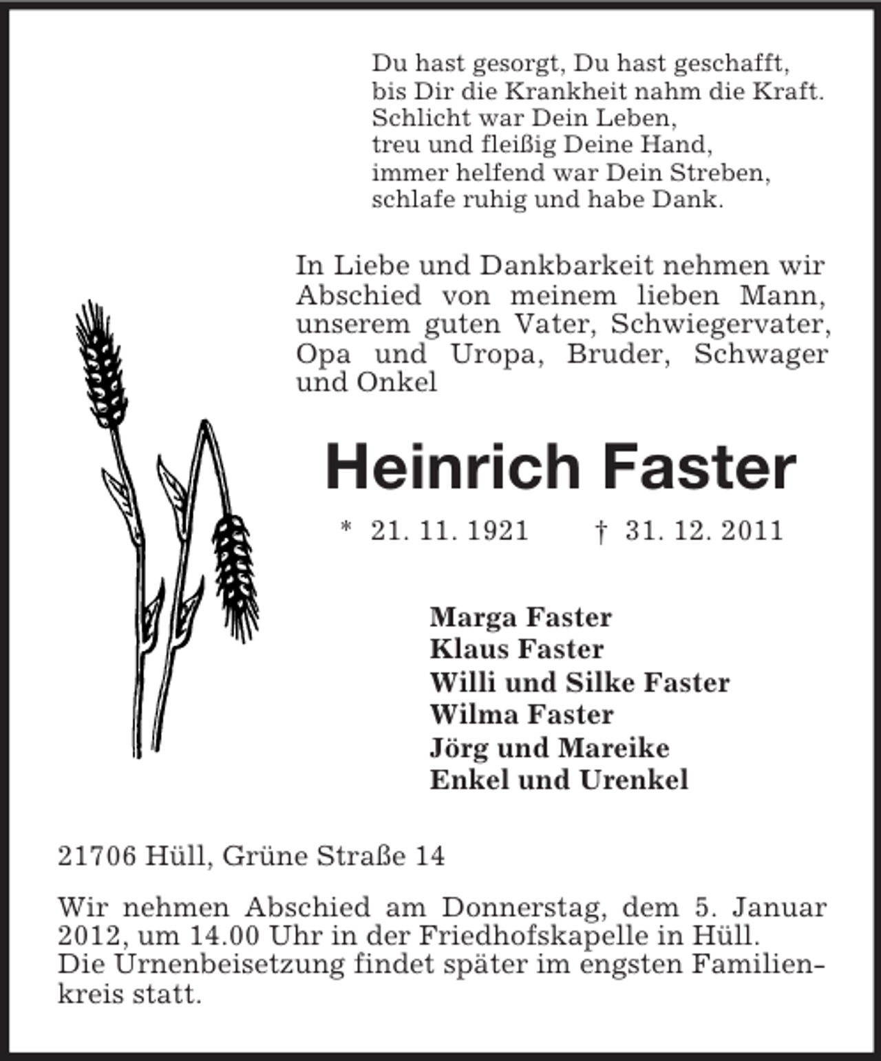 <p>Du hast gesorgt, Du hast geschafft,<br />bis Dir die Krankheit nahm die Kraft.<br />Schlicht war Dein Leben,<br />treu und fleißig Deine Hand,<br />immer helfend war Dein Streben,<br />schlafe ruhig und habe Dank.</p><p>In Liebe und Dankbarkeit nehmen wir<br />Abschied von meinem lieben Mann,<br />unserem guten Vater, Schwiegervater,<br />Opa und Uropa, Bruder, Schwager<br />und Onkel</p><p>Heinrich Faster<br />* 21. 11. 1921</p><p>† 31. 12. 2011</p><p>Marga Faster<br />Klaus Faster<br />Willi und Silke Faster<br />Wilma Faster<br />Jörg und Mareike<br />Enkel und Urenkel<br />21706 Hüll, Grüne Straße 14<br />Wir nehmen Abschied am Donnerstag, dem 5. Januar<br />2012, um 14.00 Uhr in der Friedhofskapelle in Hüll.<br />Die Urnenbeisetzung findet später im engsten Familienkreis statt.</p>