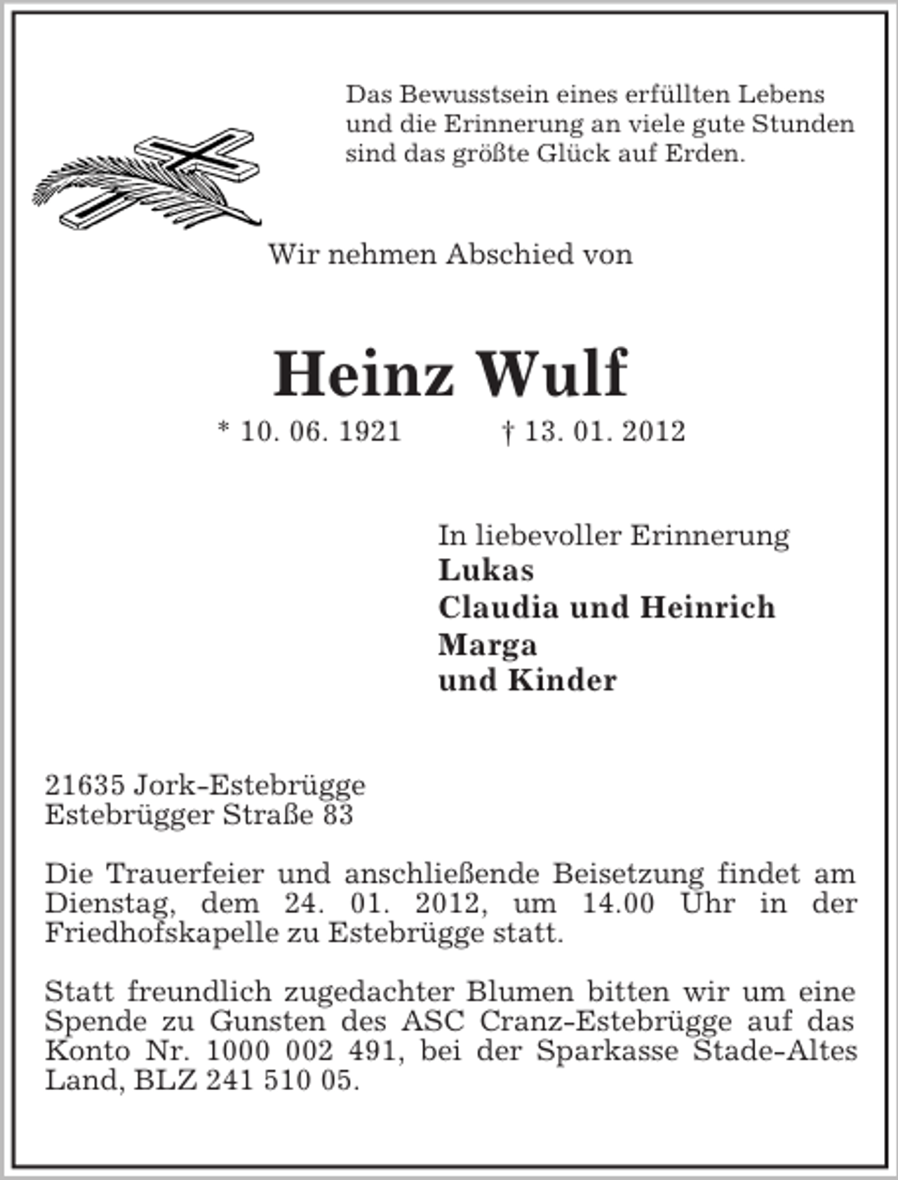<p>Das Bewusstsein eines erfüllten Lebens<br />und die Erinnerung an viele gute Stunden<br />sind das größte Glück auf Erden.<br />Wir nehmen Abschied von<br />Heinz Wulf<br />* 10. 06. 1921 † 13. 01. 2012<br />In liebevoller Erinnerung<br />Lukas<br />Claudia und Heinrich<br />Marga<br />und Kinder<br />21635 Jork-Estebrügge<br />Estebrügger Straße 83</p><p>Die Trauerfeier und anschließende Beisetzung findet am Dienstag, dem 24. 01. 2012, um 14.00 Uhr in der<br />Friedhofskapelle zu Estebrügge statt.</p><p>Statt freundlich zugedachter Blumen bitten wir um eine Spende zu Gunsten des ASC Cranz-Estebrügge auf das Konto Nr. 1000 002 491, bei der Sparkasse Stade-Altes Land, BLZ 241 510 05.</p>