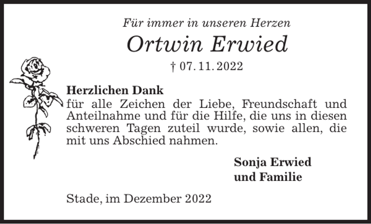 <p>Für immer in unseren Herzen</p><p>Ortwin Erwied<br />† 07. 11. 2022<br />Herzlichen Dank<br />für alle Zeichen der Liebe, Freundschaft und Anteilnahme und für die Hilfe, die uns in diesen schweren Tagen zuteil wurde, sowie allen, die mit uns Abschied nahmen.<br />Sonja Erwied<br />und Familie<br />Stade, im Dezember 2022</p>
