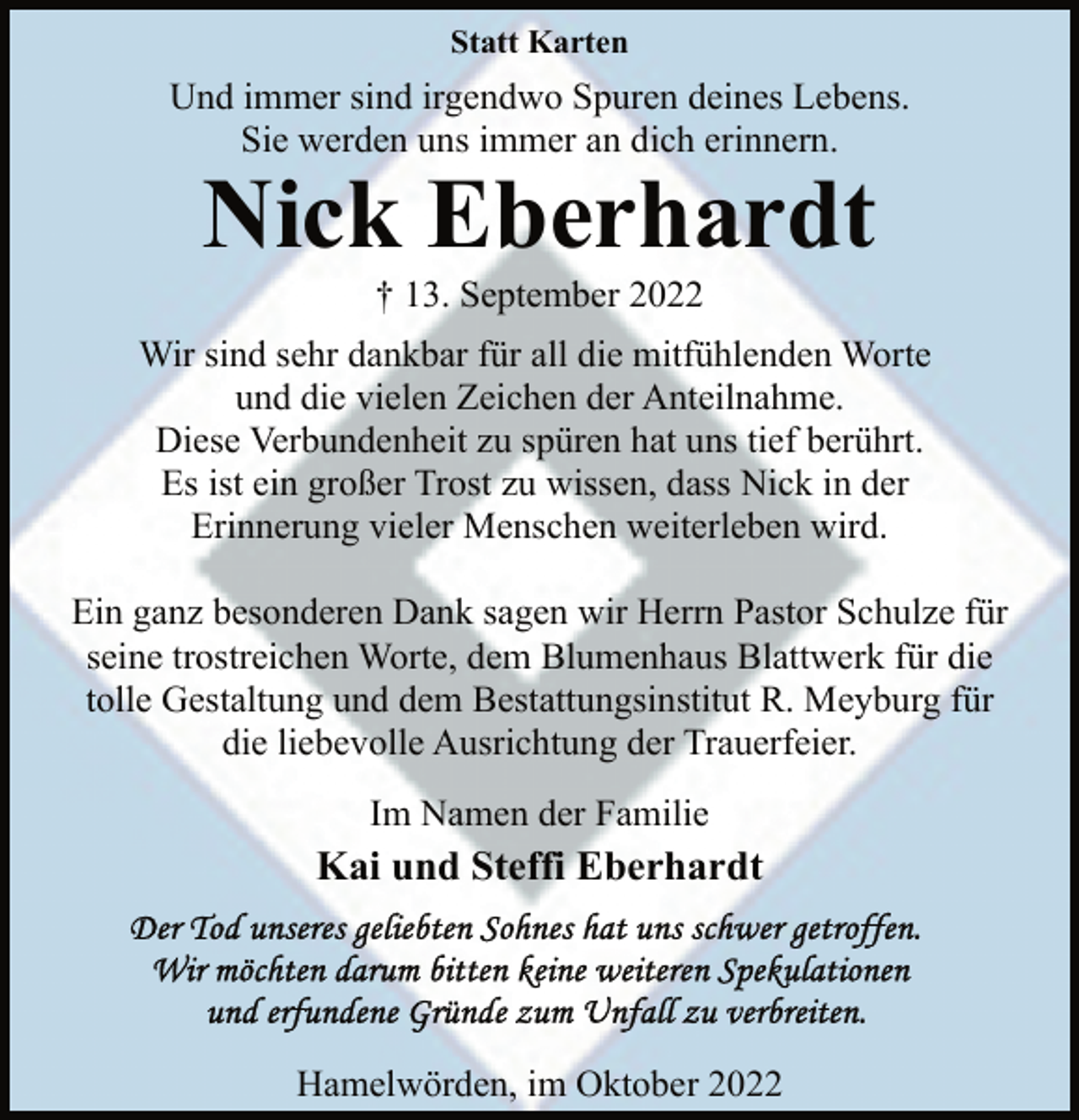 <p>Statt Karten<br />Und immer sind irgendwo Spuren deines Lebens.<br />Sie werden uns immer an dich erinnern.<br />Nick Eberhardt<br />† 13. September 2022<br />Wir sind sehr dankbar für all die mitfühlenden Worte<br />und die vielen Zeichen der Anteilnahme.<br />Diese Verbundenheit zu spüren hat uns tief berührt.<br />Es ist ein großer Trost zu wissen, dass Nick in der<br />Erinnerung vieler Menschen weiterleben wird.<br />Ein ganz besonderen Dank sagen wir Herrn Pastor Schulze für<br />seine trostreichen Worte, dem Blumenhaus Blattwerk für die<br />tolle Gestaltung und dem Bestattungsinstitut R. Meyburg für<br />die liebevolle Ausrichtung der Trauerfeier.<br />Im Namen der Familie<br />Kai und Steffi Eberhardt<br />Der Tod unseres geliebten Sohnes hat uns schwer getroffen.<br />Wir möchten darum bitten keine weiteren Spekulationen<br />und erfundene Gründe zum Unfall zu verbreiten.<br />Hamelwörden, im Oktober 2022</p>