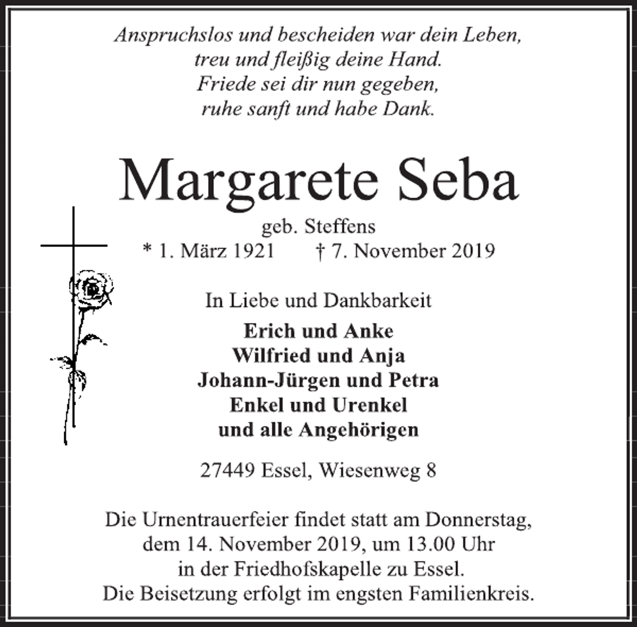 <p>Anspruchslos und bescheiden war dein Leben,<br />treu und fleißig deine Hand.<br />Friede sei dir nun gegeben,<br />ruhe sanft und habe Dank.<br />Margarete Seba<br />geb. Steffens<br />* 1. März 1921 † 7. November 2019<br />In Liebe und Dankbarkeit<br />Erich und Anke<br />Wilfried und Anja<br />Johann-Jürgen und Petra<br />Enkel und Urenkel<br />und alle Angehörigen<br />27449 Essel, Wiesenweg 8<br />Die Urnentrauerfeier findet statt am Donnerstag,<br />dem 14. November 2019, um 13.00 Uhr<br />in der Friedhofskapelle zu Essel.<br />Die Beisetzung erfolgt im engsten Familienkreis.</p>
