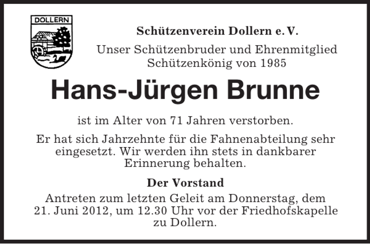 <p>Schützenverein Dollern e. V.<br />Unser Schützenbruder und Ehrenmitglied<br />Schützenkönig von 1985</p><p>Hans-Jürgen Brunne<br />ist im Alter von 71 Jahren verstorben.<br />Er hat sich Jahrzehnte für die Fahnenabteilung sehr<br />eingesetzt. Wir werden ihn stets in dankbarer<br />Erinnerung behalten.<br />Der Vorstand<br />Antreten zum letzten Geleit am Donnerstag, dem<br />21. Juni 2012, um 12.30 Uhr vor der Friedhofskapelle<br />zu Dollern.</p>