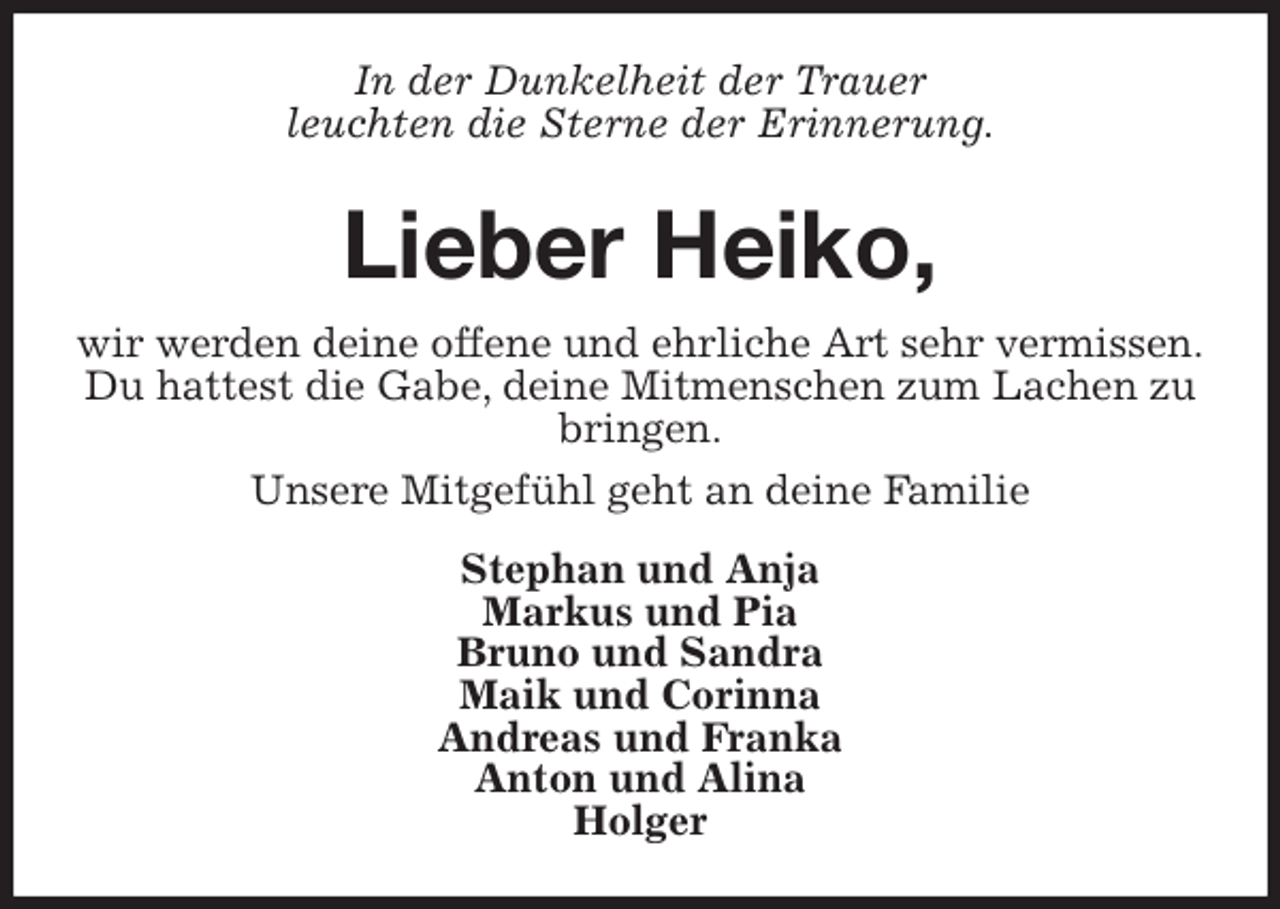 <p>In der Dunkelheit der Trauer<br />leuchten die Sterne der Erinnerung.<br />Lieber Heiko,<br />wir werden deine offene und ehrliche Art sehr vermissen.<br />Du hattest die Gabe, deine Mitmenschen zum Lachen zu bringen.<br />Unsere Mitgefühl geht an deine Familie<br />Stephan und Anja<br />Markus und Pia<br />Bruno und Sandra<br />Maik und Corinna<br />Andreas und Franka<br />Anton und Alina<br />Holger</p>
