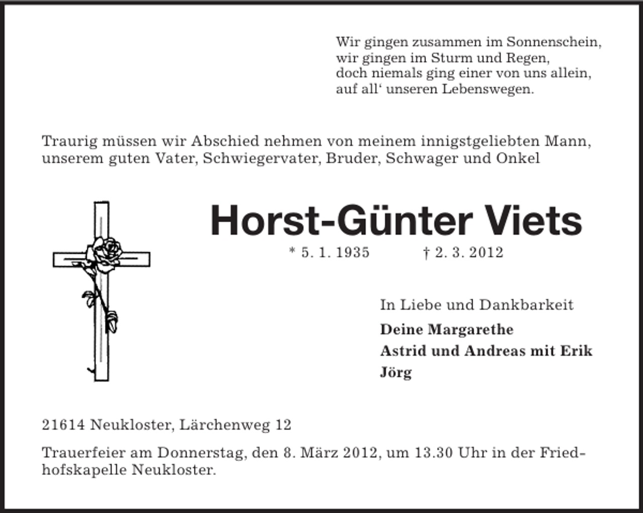 <p>Wir gingen zusammen im Sonnenschein,<br />wir gingen im Sturm und Regen,<br />doch niemals ging einer von uns allein,<br />auf all‘ unseren Lebenswegen.</p><p>Traurig müssen wir Abschied nehmen von meinem innigstgeliebten Mann,<br />unserem guten Vater, Schwiegervater, Bruder, Schwager und Onkel</p><p>Horst-Günter Viets<br />* 5. 1. 1935</p><p>† 2. 3. 2012<br />In Liebe und Dankbarkeit<br />Deine Margarethe<br />Astrid und Andreas mit Erik<br />Jörg</p><p>21614 Neukloster, Lärchenweg 12<br />Trauerfeier am Donnerstag, den 8. März 2012, um 13.30 Uhr in der Friedhofskapelle Neukloster.</p>