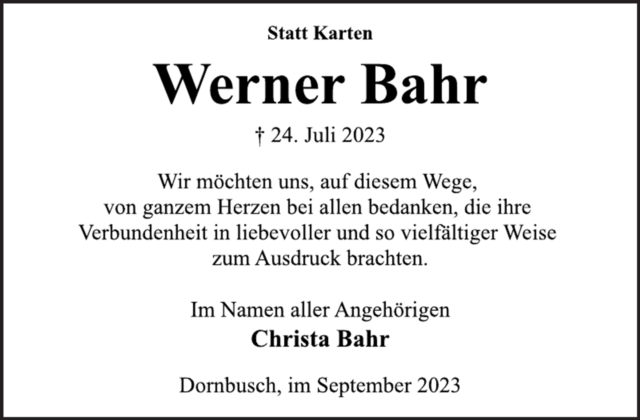 <p>Statt Karten<br />Werner Bahr<br />† 24. Juli 2023<br />Wir möchten uns, auf diesem Wege,<br />von ganzem Herzen bei allen bedanken, die ihre<br />Verbundenheit in liebevoller und so vielfältiger Weise<br />zum Ausdruck brachten.<br />Im Namen aller Angehörigen<br />Christa Bahr<br />Dornbusch, im September 2023</p>
