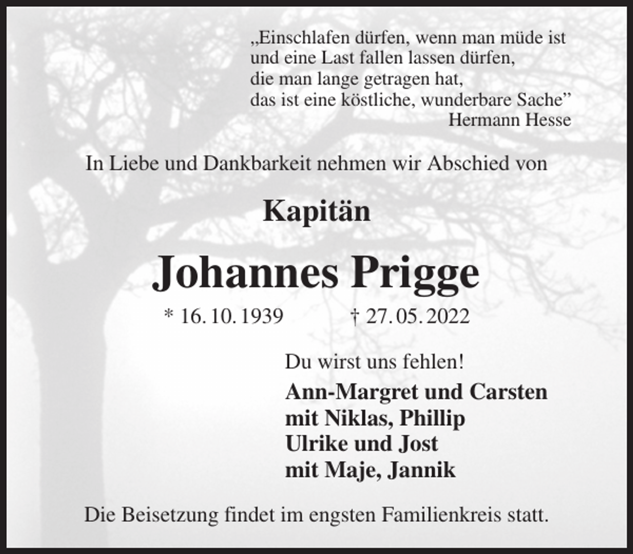 <p>„Einschlafen dürfen, wenn man müde ist<br />und eine Last fallen lassen dürfen,<br />die man lange getragen hat,<br />das ist eine köstliche, wunderbare Sache”<br />Hermann Hesse<br />In Liebe und Dankbarkeit nehmen wir Abschied von</p>
<p>Kapitän<br />Johannes Prigge<br />* 16. 10. 1939 † 27. 05. 2022<br />Du wirst uns fehlen!<br />Ann-Margret und Carsten<br />mit Niklas, Phillip<br />Ulrike und Jost<br />mit Maje, Jannik<br />Die Beisetzung findet im engsten Familienkreis statt.</p>