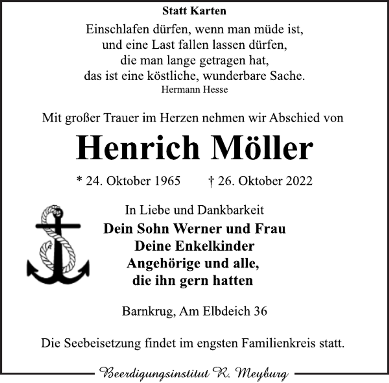<p>Statt Karten<br />Einschlafen dürfen, wenn man müde ist,<br />und eine Last fallen lassen dürfen,<br />die man lange getragen hat,<br />das ist eine köstliche, wunderbare Sache.<br />Hermann Hesse<br />Mit großer Trauer im Herzen nehmen wir Abschied von<br />Henrich Möller<br />* 24. Oktober 1965 † 26. Oktober 2022<br />In Liebe und Dankbarkeit<br />Dein Sohn Werner und Frau<br />Deine Enkelkinder<br />Angehörige und alle,<br />die ihn gern hatten<br />Barnkrug, Am Elbdeich 36<br />Die Seebeisetzung findet im engsten Familienkreis statt.</p>