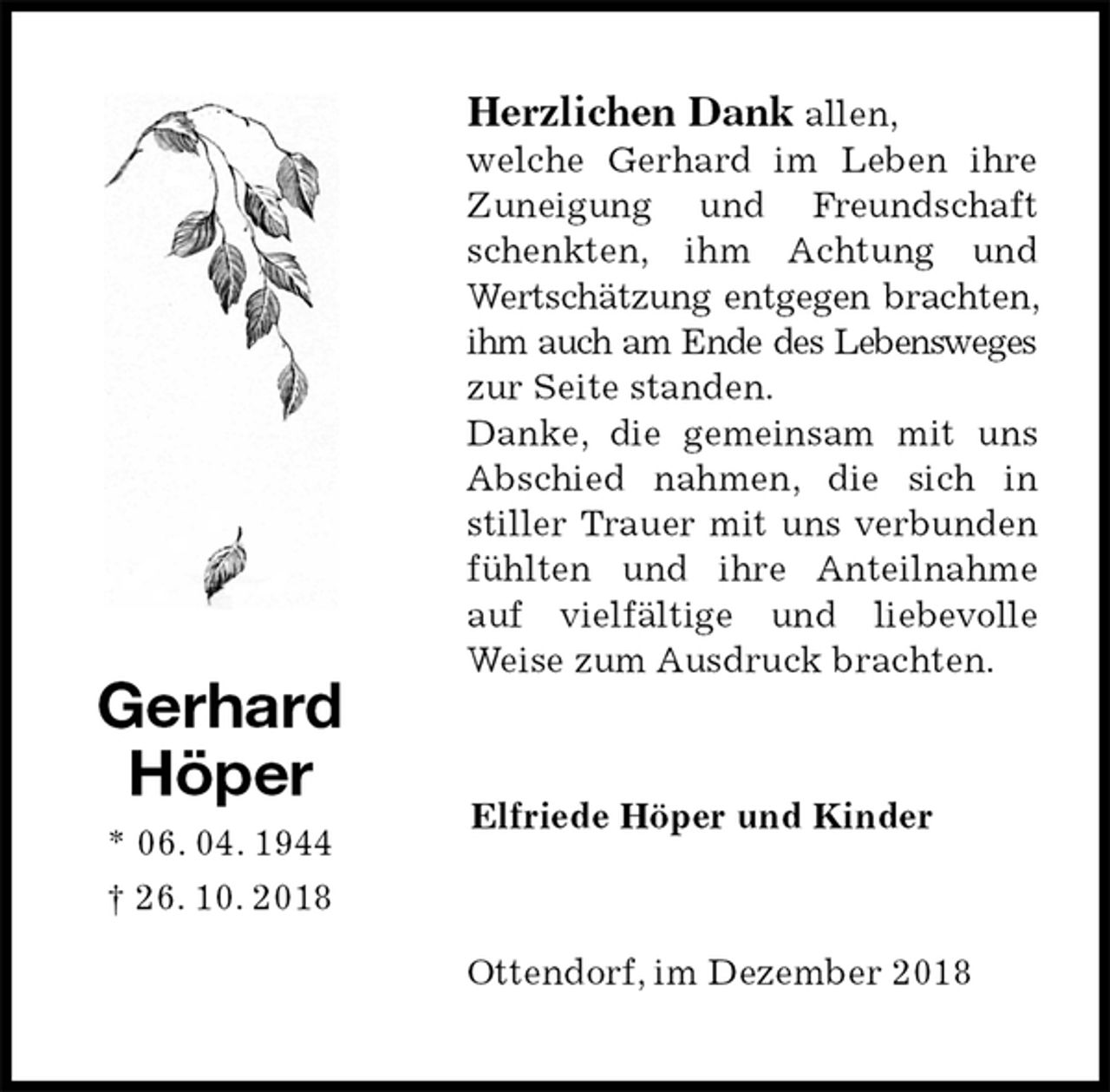 <p>Herzlichen Dank allen,<br />welche Gerhard im Leben ihre Zuneigung und Freundschaft schenkten, ihm Achtung und Wertschätzung entgegen brachten, ihm auch am Ende des Lebensweges zur Seite standen.<br />Danke, die gemeinsam mit uns Abschied nahmen, die sich in stiller Trauer mit uns verbunden fühlten und ihre Anteilnahme auf vielfältige und liebevolle Weise zum Ausdruck brachten.<br />Ottendorf, im Dezember 2018<br />Elfriede Höper und Kinder<br />Gerhard<br />Höper<br />* 06. 04. 1944<br />† 26. 10. 2018</p>