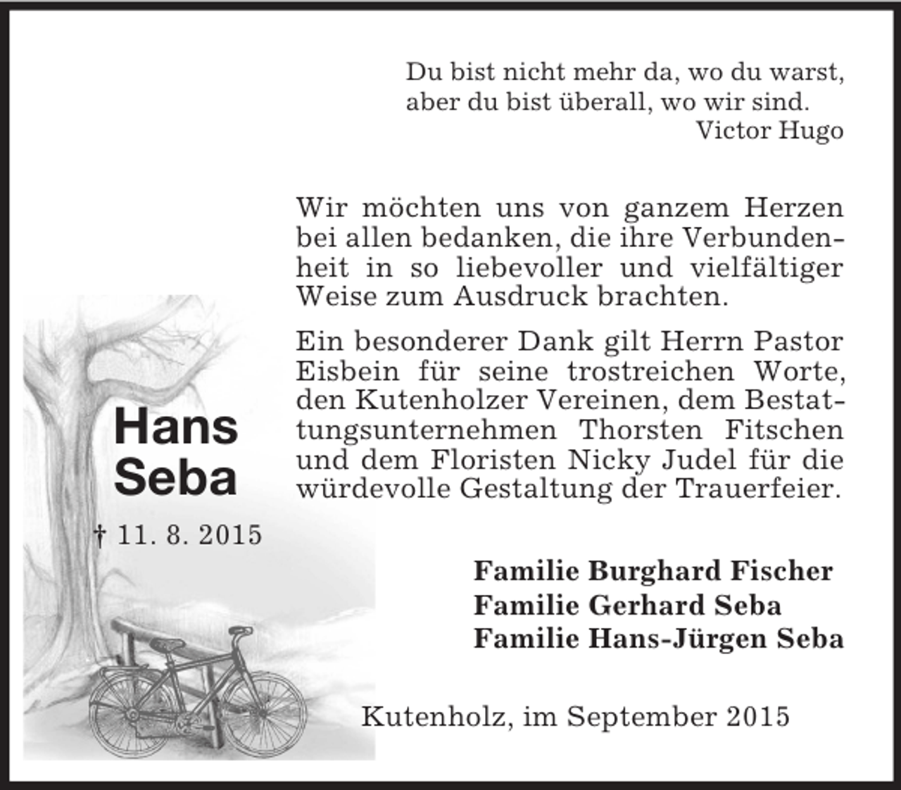 <p>Hans<br />Seba<br />† 11. 8. 2015<br />Du bist nicht mehr da, wo du warst,<br />aber du bist überall, wo wir sind.<br />Victor Hugo<br />Wir möchten uns von ganzem Herzen bei allen bedanken, die ihre Verbunden- heit in so liebevoller und vielfältiger Weise zum Ausdruck brachten.<br />Ein besonderer Dank gilt Herrn Pastor Eisbein für seine trostreichen Worte, den Kutenholzer Vereinen, dem Bestattungsunternehmen Thorsten Fitschen und dem Floristen Nicky Judel für die würdevolle Gestaltung der Trauerfeier.<br />Familie Burghard Fischer<br />Familie Gerhard Seba<br />Familie Hans-Jürgen Seba<br />Kutenholz, im September 2015</p>