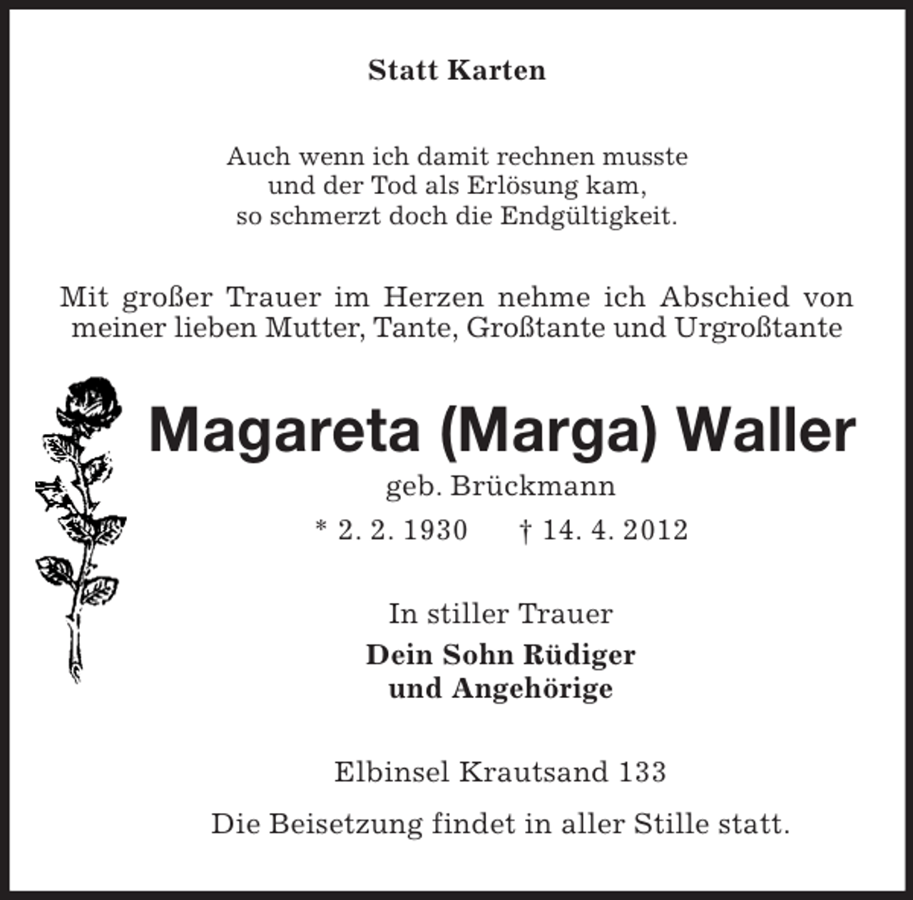<p>Statt Karten<br />Auch wenn ich damit rechnen musste<br />und der Tod als Erlösung kam,<br />so schmerzt doch die Endgültigkeit.</p><p>Mit großer Trauer im Herzen nehme ich Abschied von<br />meiner lieben Mutter, Tante, Großtante und Urgroßtante</p><p>Magareta (Marga) Waller<br />geb. Brückmann<br />* 2. 2. 1930<br />† 14. 4. 2012<br />In stiller Trauer<br />Dein Sohn Rüdiger<br />und Angehörige<br />Elbinsel Krautsand 133<br />Die Beisetzung findet in aller Stille statt.</p>