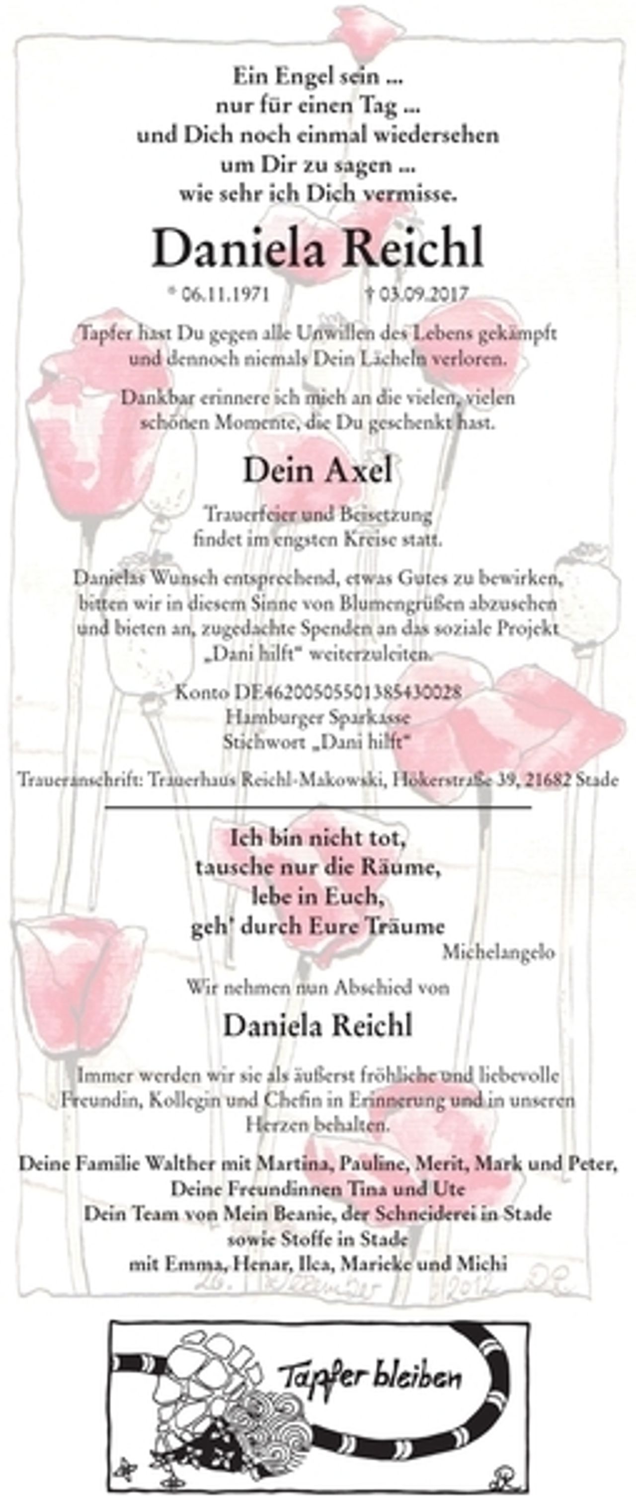 <p>Ein Engel sein...<br />nur für einen Tag...<br />und Dich noch einmal wiedersehen<br />um Dir zu sagen...<br />wie sehr ich Dich vermisse.<br />Daniela Reichl<br />* 06.11.1971 † 03.09.2017<br />Tapfer hast Du gegen alle Unwillen des Lebens gekämpft<br />und dennoch niemals Dein Lächeln verloren.<br />Dankbar erinnere ich mich an die vielen, vielen schönen Momente, die Du geschenkt hast.<br />Dein Axel<br />Trauerfeier und Beisetzung<br />findet im engsten Kreise statt.<br />Danielas Wunsch entsprechend, etwas Gutes zu bewirken, bitten wir in diesem Sinne von Blumengrüßen abzusehen und bieten an, zugedachte Spenden an das soziale Projekt "Dani hilft" weiterzuleiten.<br />Konto DE46200505501385430028<br />Hamburger Sparkasse<br />Stichwort "Dani Hilft"<br />Traueranschrift: Trauerhaus Reichl-Makowski, Hökerstraße 39, 21682 Stade<br />Ich bin nicht tot,<br />tausche nur die Räume,<br />lebe in Euch,<br />geh´ durch Eure Träume<br />Michelangelo<br />Wir nehmen nun Abschied von<br />Daniela Reichl<br />Immer werden wir sie als äußerst fröhliche und liebevolle Freundin, Kollegin und Chefin in Erinnerung und in unseren Herzen behalten.<br />Deine Familie Walther mit Martina, Pauline, Merit, Mark und Peter, Deine Freundinnen Tina und Ute<br />Dein Team von Mein Beanie, der Schneiderei in Stade sowie Stoffe in Stade mit Emma, Henar, Ilca, Mareike und Michi</p>