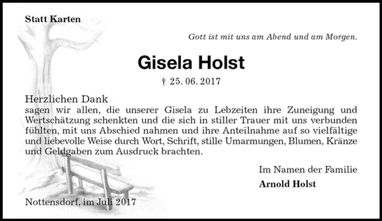 <p>Statt Karten<br />Gott ist mit uns am Abend und am Morgen.<br />Gisela Holst<br />† 25. 06. 2017<br />Herzlichen Dank<br />sagen wir allen, die unserer Gisela zu Lebzeiten ihre Zuneigung und<br />Wertschätzung schenkten und die sich in stiller Trauer mit uns verbunden<br />fühlten, mit uns Abschied nahmen und ihre Anteilnahme auf so vielfältige<br />und liebevolle Weise durch Wort, Schrift, stille Umarmungen, Blumen, Kränze<br />und Geldgaben zum Ausdruck brachten.<br />Im Namen der Familie<br />Arnold Holst<br />Nottensdorf, im Juli 2017</p>