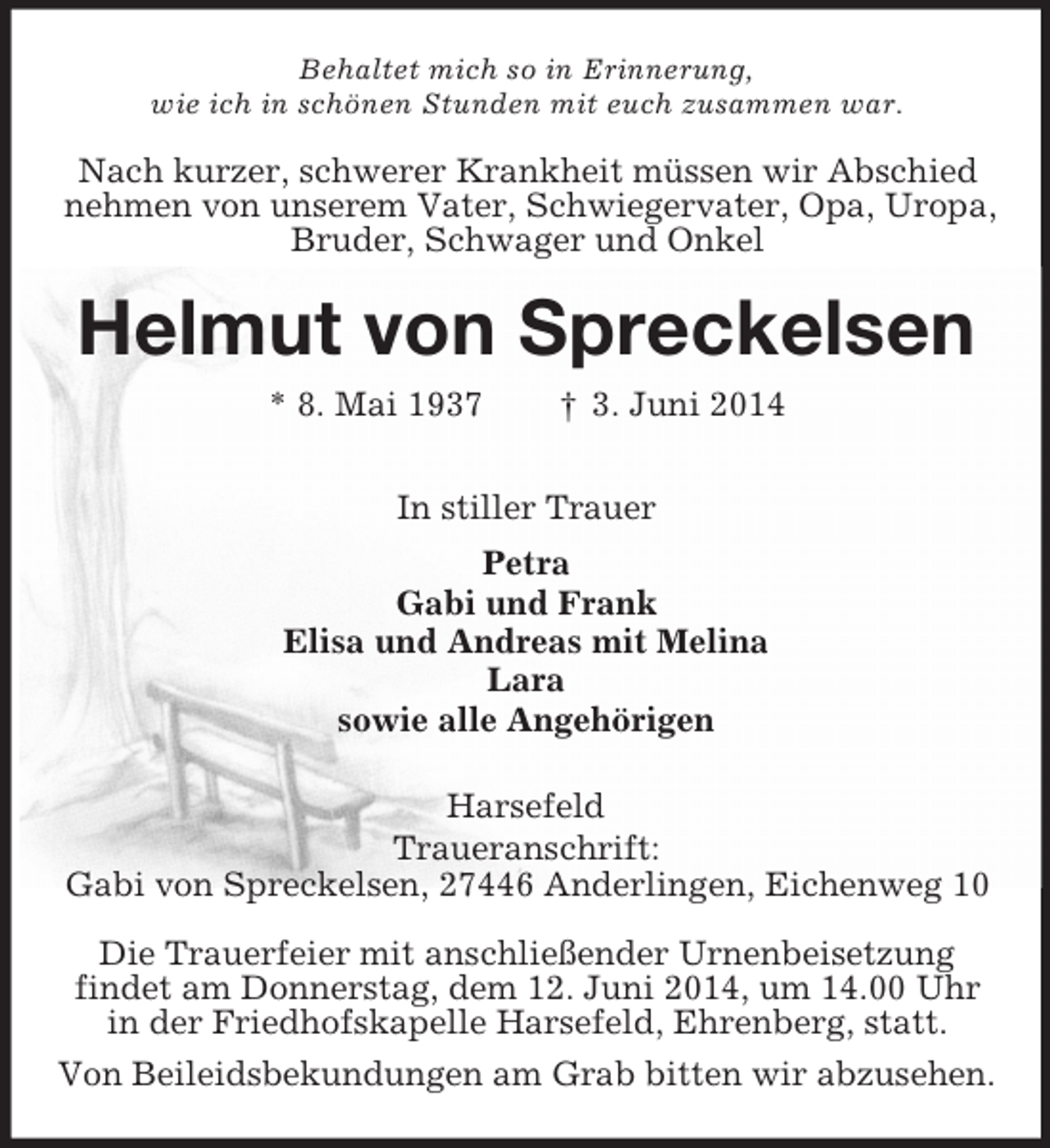 <p>Behaltet mich so in Erinnerung,<br />wie ich in schönen Stunden mit euch zusammen war.<br />Nach kurzer, schwerer Krankheit müssen wir Abschied<br />nehmen von unserem Vater, Schwiegervater, Opa, Uropa,<br />Bruder, Schwager und Onkel<br />Helmut von Spreckelsen<br />* 8. Mai 1937 † 3. Juni 2014<br />In stiller Trauer<br />Petra<br />Gabi und Frank<br />Elisa und Andreas mit Melina<br />Lara<br />sowie alle Angehörigen<br />Harsefeld<br />Traueranschrift:<br />Gabi von Spreckelsen, 27446 Anderlingen, Eichenweg 10</p><p>Die Trauerfeier mit anschließender Urnenbeisetzung<br />findet am Donnerstag, dem 12. Juni 2014, um 14.00 Uhr<br />in der Friedhofskapelle Harsefeld, Ehrenberg, statt.<br />Von Beileidsbekundungen am Grab bitten wir abzusehen.</p>