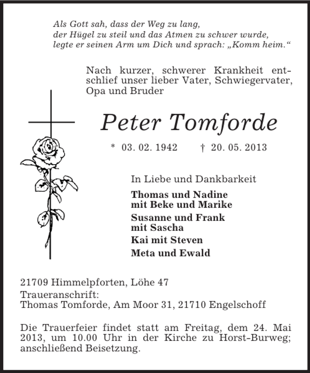 <p>Als Gott sah, dass der Weg zu lang,<br />der Hügel zu steil und das Atmen zu schwer wurde,<br />legte er seinen Arm um Dich und sprach: „Komm heim.“</p><p>Nach kurzer, schwerer Krankheit entschlief unser lieber Vater, Schwiegervater,<br />Opa und Bruder</p><p>Peter Tomforde<br />* 03. 02. 1942</p><p>† 20. 05. 2013</p><p>In Liebe und Dankbarkeit<br />Thomas und Nadine<br />mit Beke und Marike<br />Susanne und Frank<br />mit Sascha<br />Kai mit Steven<br />Meta und Ewald<br />21709 Himmelpforten, Löhe 47<br />Traueranschrift:<br />Thomas Tomforde, Am Moor 31, 21710 Engelschoff<br />Die Trauerfeier findet statt am Freitag, dem 24. Mai<br />2013, um 10.00 Uhr in der Kirche zu Horst-Burweg;<br />anschließend Beisetzung.</p>