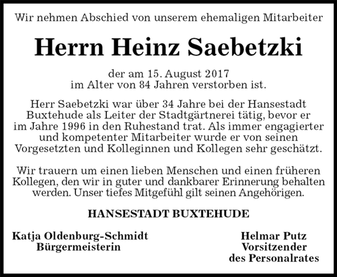 <p>Wir nehmen Abschied von unserem ehemaligen Mitarbeiter<br />Herrn Heinz Saebetzki<br />der am 15. August 2017<br />im Alter von 84 Jahren verstorben ist.<br />Herr Saebetzki war über 34 Jahre bei der Hansestadt<br />Buxtehude als Leiter der Stadtgärtnerei tätig, bevor er<br />im Jahre 1996 in den Ruhestand trat. Als immer engagierter und kompetenter Mitarbeiter wurde er von seinen<br />Vorgesetzten und Kolleginnen und Kollegen sehr geschätzt.</p><p>Wir trauern um einen lieben Menschen und einen früheren Kollegen, den wir in guter und dankbarer Erinnerung behalten<br />werden. Unser tiefes Mitgefühl gilt seinen Angehörigen.<br />HANSESTADT BUXTEHUDE</p><p>Katja Oldenburg-Schmidt Helmar Putz<br />Bürgermeisterin Vorsitzender<br />des Personalrates</p>