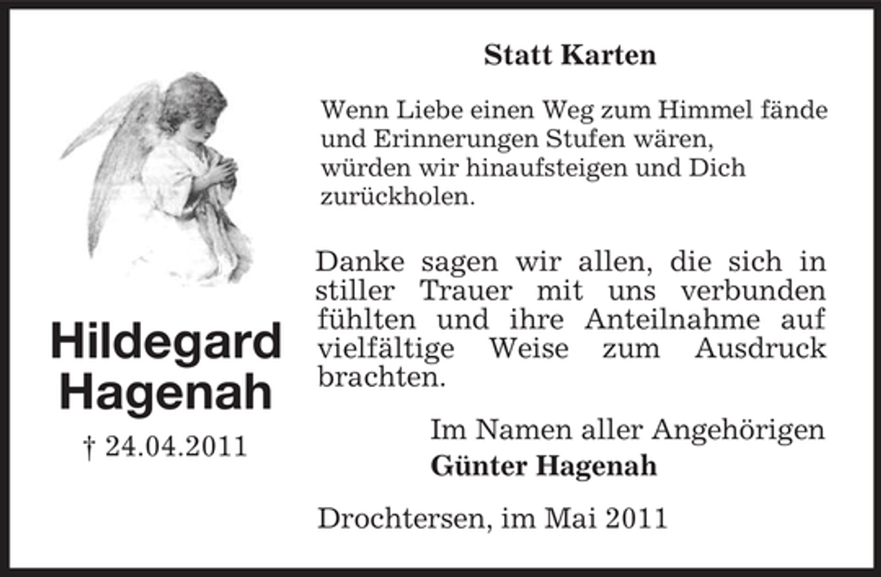 <p>Statt Karten<br />Wenn Liebe einen Weg zum Himmel fände und Erinnerungen Stufen wären, würden wir hinaufsteigen und Dich zurückholen.</p><p>Hildegard Hagenah<br />† 24.04.2011</p><p>Danke sagen wir allen, die sich in stiller Trauer mit uns verbunden fühlten und ihre Anteilnahme auf vielfältige Weise zum Ausdruck brachten. Im Namen aller Angehörigen Günter Hagenah Drochtersen, im Mai 2011</p>