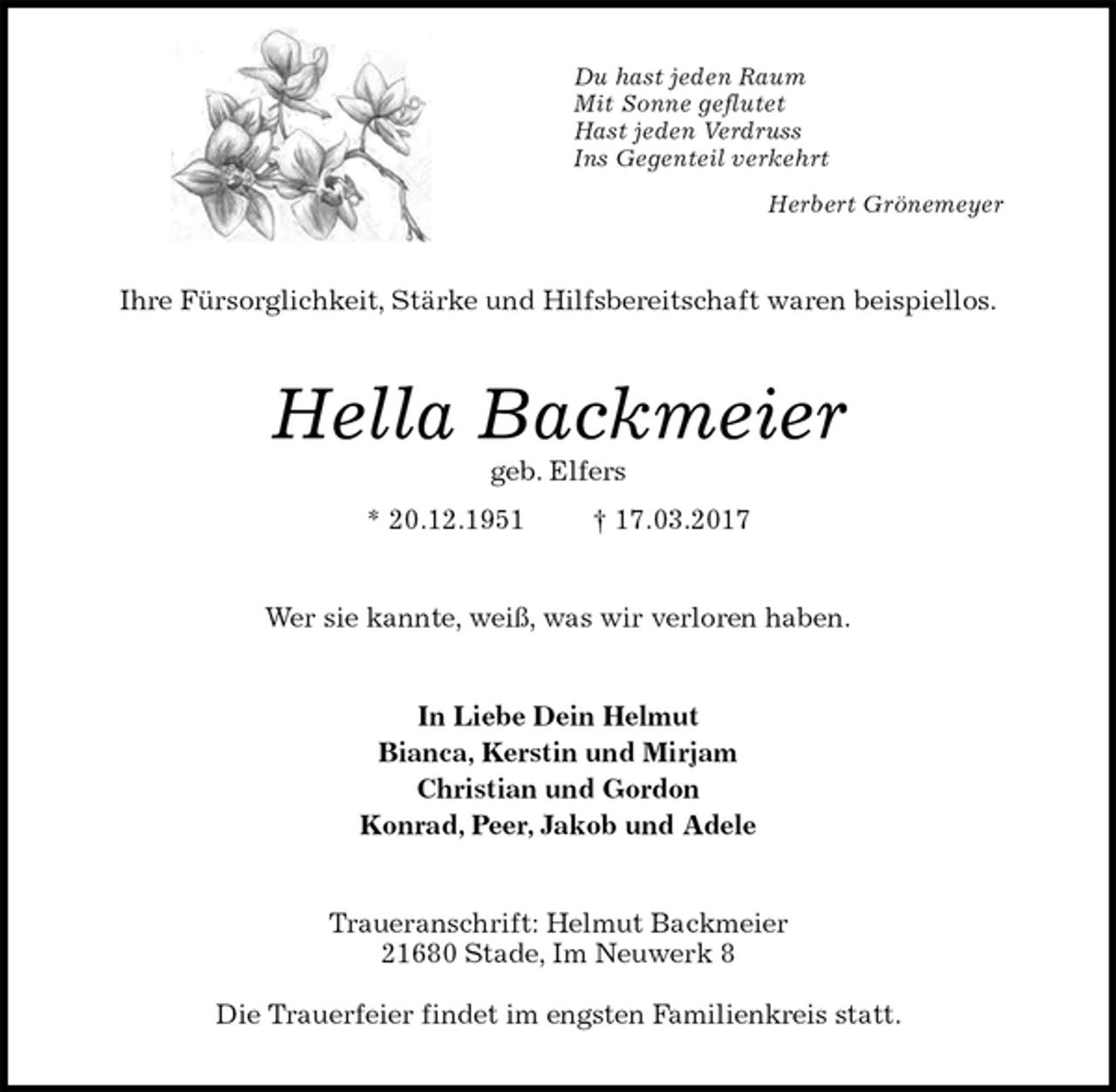 <p>Du hast jeden Raum<br />Mit Sonne geflutet<br />Hast jeden Verdruss<br />Ins Gegenteil verkehrt<br />Herbert Grönemeyer<br />Ihre Fürsorglichkeit, Stärke und Hilfsbereitschaft waren beispiellos.<br />Hella Backmeier<br />geb. Elfers<br />* 20.12.1951 † 17.03.2017<br />Wer sie kannte, weiß, was wir verloren haben.<br />In Liebe Dein Helmut<br />Bianca, Kerstin und Mirjam<br />Christian und Gordon<br />Konrad, Peer, Jakob und Adele<br />Traueranschrift: Helmut Backmeier<br />21680 Stade, Im Neuwerk 8</p><p>Die Trauerfeier findet im engsten Familienkreis statt.</p>