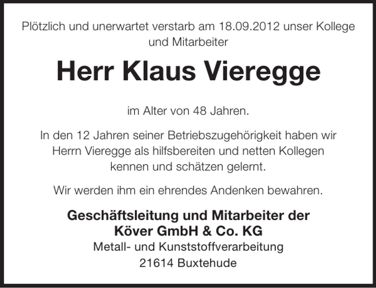<p>Plötzlich und unerwartet verstarb am 18.09.2012 unser Kollege<br />und Mitarbeiter</p><p>Herr Klaus Vieregge<br />im Alter von 48 Jahren.<br />In den 12 Jahren seiner Betriebszugehörigkeit haben wir<br />Herrn Vieregge als hilfsbereiten und netten Kollegen<br />kennen und schätzen gelernt.<br />Wir werden ihm ein ehrendes Andenken bewahren.</p><p>Geschäftsleitung und Mitarbeiter der<br />Köver GmbH &amp; Co. KG<br />Metall- und Kunststoffverarbeitung<br />21614 Buxtehude</p>
