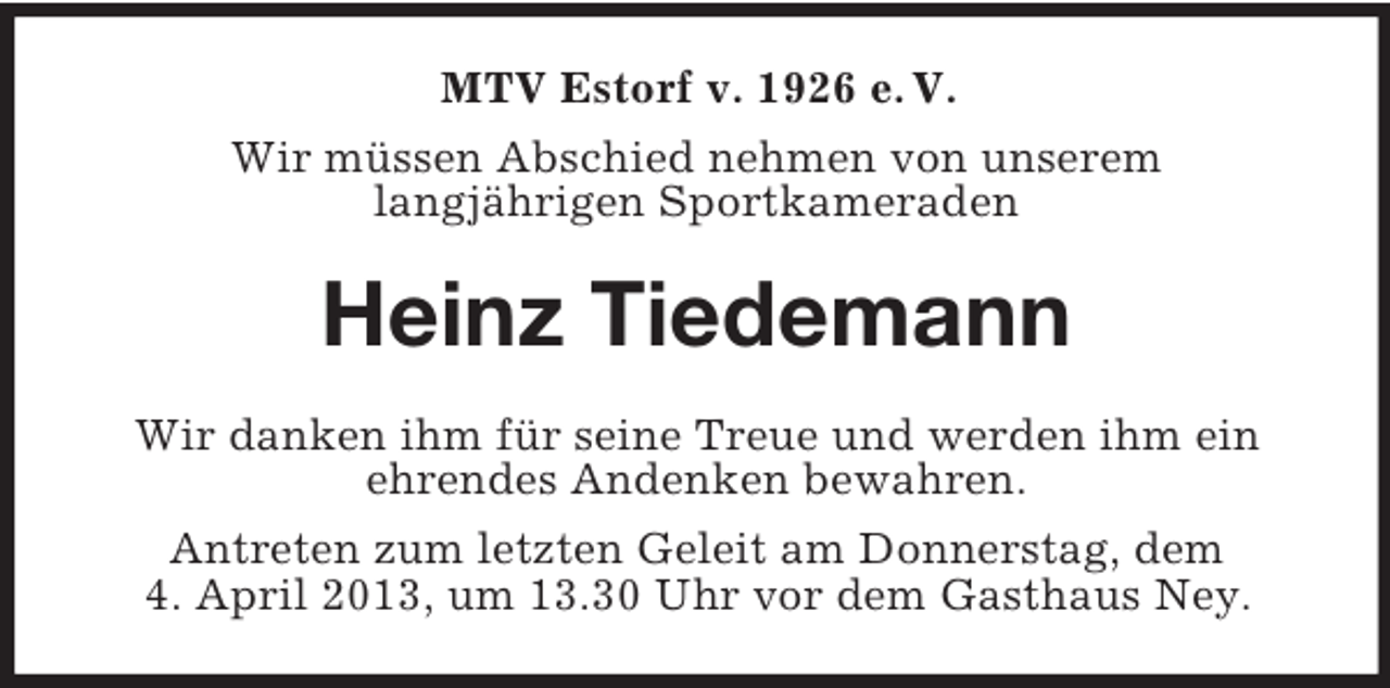 <p>MTV Estorf v. 1926 e. V.<br />Wir müssen Abschied nehmen von unserem<br />langjährigen Sportkameraden</p><p>Heinz Tiedemann<br />Wir danken ihm für seine Treue und werden ihm ein<br />ehrendes Andenken bewahren.<br />Antreten zum letzten Geleit am Donnerstag, dem<br />4. April 2013, um 13.30 Uhr vor dem Gasthaus Ney.</p>