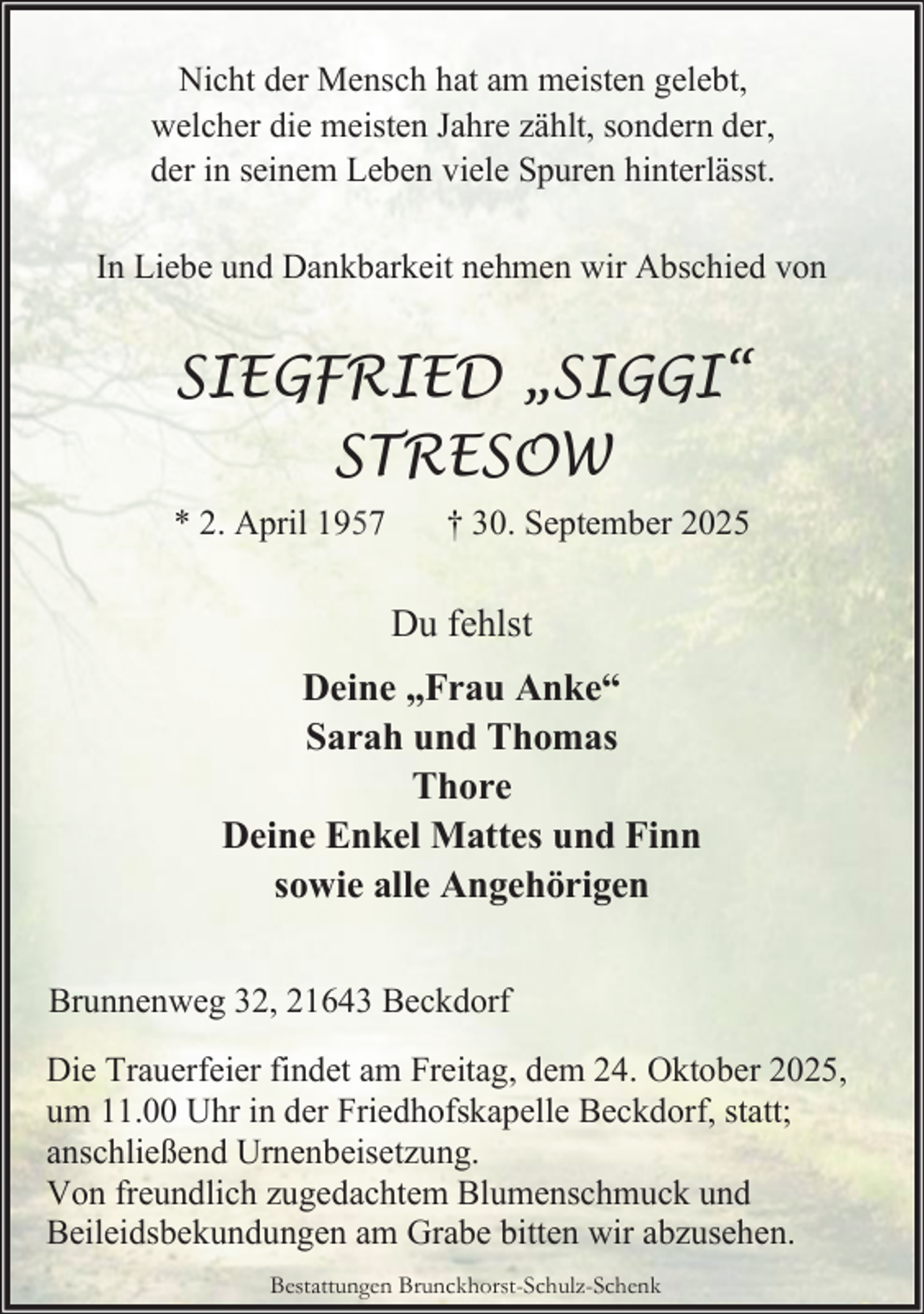 <p>Nicht der Mensch hat am meisten gelebt,<br />welcher die meisten Jahre zählt, sondern der,<br />der in seinem Leben viele Spuren hinterlässt.<br />In Liebe und Dankbarkeit nehmen wir Abschied von</p><p>SIEGFRIED „SIGGI“<br />STRESOW<br />* 2. April 1957</p><p>† 30. September 2025</p><p>Du fehlst<br />Deine „Frau Anke“<br />Sarah und Thomas<br />Thore<br />Deine Enkel Mattes und Finn<br />sowie alle Angehörigen<br />Brunnenweg 32, 21643 Beckdorf<br />Die Trauerfeier findet am Freitag, dem 24. Oktober 2025,<br />um 11.00 Uhr in der Friedhofskapelle Beckdorf, statt;<br />anschließend Urnenbeisetzung.<br />Von freundlich zugedachtem Blumenschmuck und<br />Beileidsbekundungen am Grabe bitten wir abzusehen.<br />Bestattungen Brunckhorst-Schulz-Schenk</p>