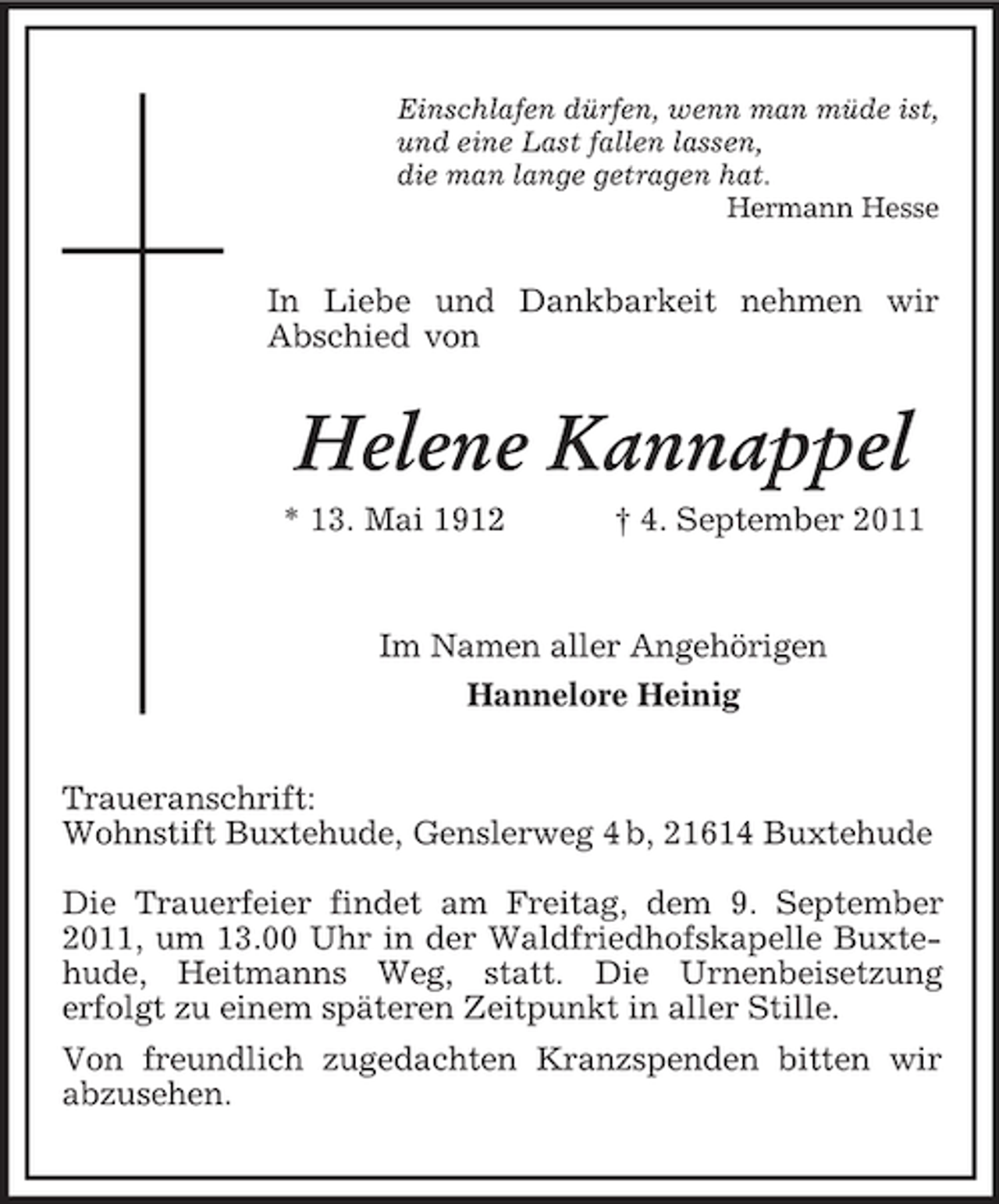 <p>Einschlafen dürfen, wenn man müde ist,<br />und eine Last fallen lassen,<br />die man lange getragen hat.<br />Hermann Hesse</p><p>In Liebe und Dankbarkeit nehmen wir<br />Abschied von</p><p>Helene Kannappel<br />* 13. Mai 1912</p><p>† 4. September 2011</p><p>Im Namen aller Angehörigen<br />Hannelore Heinig<br />Traueranschrift:<br />Wohnstift Buxtehude, Genslerweg 4 b, 21614 Buxtehude<br />Die Trauerfeier findet am Freitag, dem 9. September<br />2011, um 13.00 Uhr in der Waldfriedhofskapelle Buxtehude, Heitmanns Weg, statt. Die Urnenbeisetzung<br />erfolgt zu einem späteren Zeitpunkt in aller Stille.<br />Von freundlich zugedachten Kranzspenden bitten wir<br />abzusehen.</p>