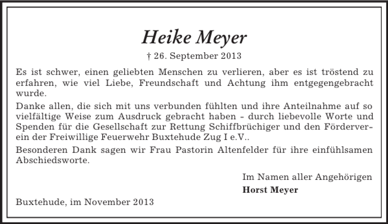 <p>Heike Meyer<br />† 26. September 2013<br />Es ist schwer, einen geliebten Menschen zu verlieren, aber es ist tröstend zu<br />erfahren, wie viel Liebe, Freundschaft und Achtung ihm entgegengebracht<br />wurde.<br />Danke allen, die sich mit uns verbunden fühlten und ihre Anteilnahme auf so<br />vielfältige Weise zum Ausdruck gebracht haben - durch liebevolle Worte und<br />Spenden für die Gesellschaft zur Rettung Schiffbrüchiger und den Förderverein der Freiwillige Feuerwehr Buxtehude Zug I e.V..<br />Besonderen Dank sagen wir Frau Pastorin Altenfelder für ihre einfühlsamen<br />Abschiedsworte.<br />Im Namen aller Angehörigen<br />Horst Meyer<br />Buxtehude, im November 2013</p>