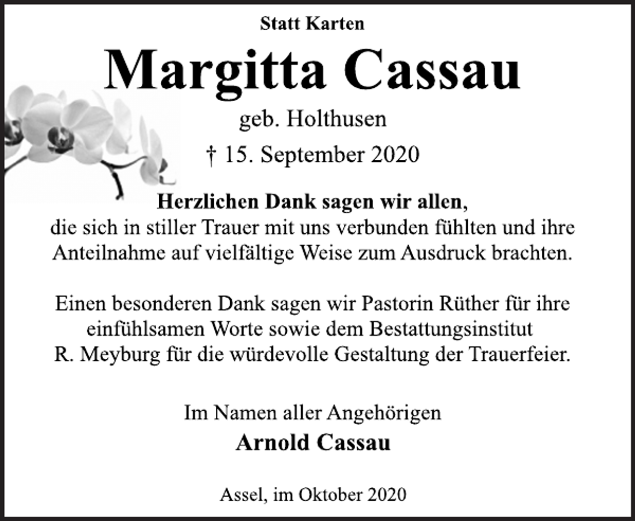 <p>Statt Karten<br />Margitta Cassau<br />geb. Holthusen<br />† 15. September 2020</p>
<p>Herzlichen Dank sagen wir allen,<br />die sich in stiller Trauer mit uns verbunden fühlten und ihre<br />Anteilnahme auf vielfältige Weise zum Ausdruck brachten.<br />Einen besonderen Dank sagen wir Pastorin Rüther für ihre<br />einfühlsamen Worte sowie dem Bestattungsinstitut<br />R. Meyburg für die würdevolle Gestaltung der Trauerfeier.<br />Im Namen aller Angehörigen<br />Arnold Cassau<br />Assel, im Oktober 2020</p>