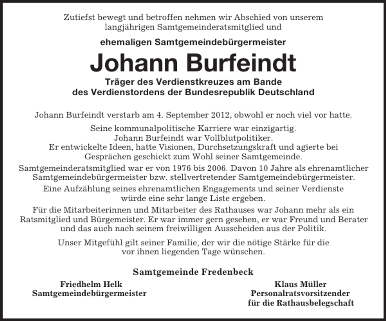 <p>Zutiefst bewegt und betroffen nehmen wir Abschied von unserem<br />langjährigen Samtgemeinderatsmitglied und<br />ehemaligen Samtgemeindebürgermeister<br />Johann Burfeindt<br />Träger des Verdienstkreuzes am Bande<br />des Verdienstordens der Bundesrepublik Deutschland<br />Johann Burfeindt verstarb am 4. September 2012, obwohl er noch viel vor hatte.<br />Seine kommunalpolitische Karriere war einzigartig.<br />Johann Burfeindt war Vollblutpolitiker.<br />Er entwickelte Ideen, hatte Visionen, Durchsetzungskraft und agierte bei<br />Gesprächen geschickt zum Wohl seiner Samtgemeinde.<br />Samtgemeinderatsmitglied war er von 1976 bis 2006. Davon 10 Jahre als ehrenamtlicher<br />Samtgemeindebürgermeister bzw. stellvertretender Samtgemeindebürgermeister.<br />Eine Aufzählung seines ehrenamtlichen Engagements und seiner Verdienste<br />würde eine sehr lange Liste ergeben.<br />Für die Mitarbeiterinnen und Mitarbeiter des Rathauses war Johann mehr als ein<br />Ratsmitglied und Bürgemeister. Er war immer gern gesehen, er war Freund und Berater<br />und das auch nach seinem freiwilligen Ausscheiden aus der Politik.<br />Unser Mitgefühl gilt seiner Familie, der wir die nötige Stärke für die<br />vor ihnen liegenden Tage wünschen.<br />Samtgemeinde Fredenbeck<br />Friedhelm Helk Klaus Müller<br />Samtgemeindebürgermeister Personalratsvorsitzender<br />für die Rathausbelegschaft</p>