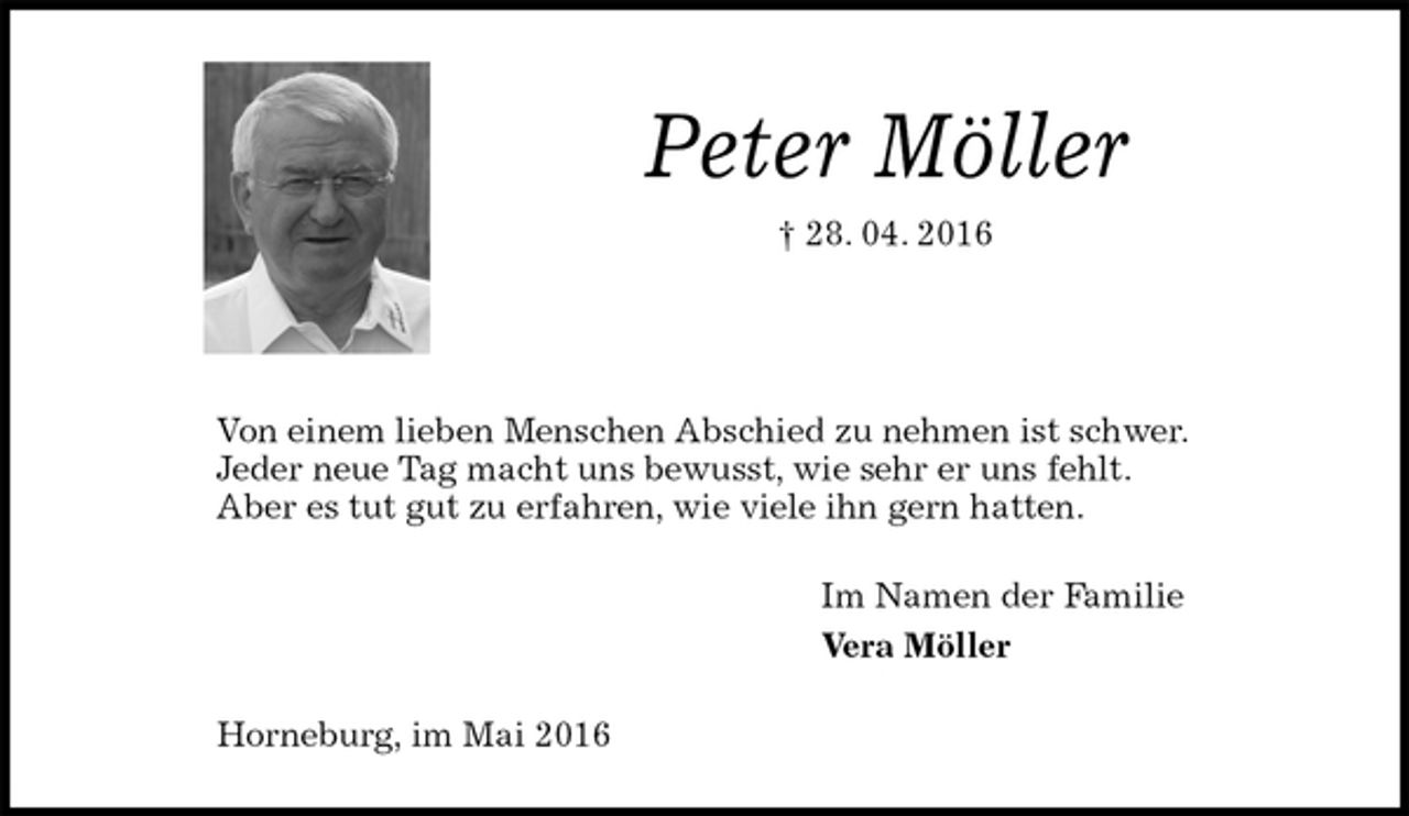 <p>Peter Möller<br />† 28. 04. 2016</p><p>Von einem lieben Menschen Abschied zu nehmen ist schwer.<br />Jeder neue Tag macht uns bewusst, wie sehr er uns fehlt.<br />Aber es tut gut zu erfahren, wie viele ihn gern hatten.<br />Im Namen der Familie<br />Vera Möller<br />Horneburg, im Mai 2016</p>
