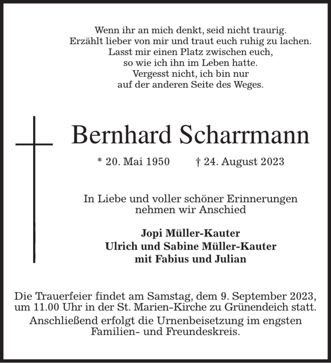 <p>Wenn ihr an mich denkt, seid nicht traurig.<br />Erzählt lieber von mir und traut euch ruhig zu lachen.<br />Lasst mir einen Platz zwischen euch,<br />so wie ich ihn im Leben hatte.<br />Vergesst nicht, ich bin nur<br />auf der anderen Seite des Weges.<br />Bernhard Scharrmann<br />* 20. Mai 1950 † 24. August 2023<br />In Liebe und voller schöner Erinnerungen<br />nehmen wir Anschied</p><p>Jopi Müller-Kauter<br />Ulrich und Sabine Müller-Kauter<br />mit Fabius und Julian<br />Die Trauerfeier findet am Samstag, dem 9. September 2023,<br />um 11.00 Uhr in der St. Marien-Kirche zu Grünendeich statt.<br />Anschließend erfolgt die Urnenbeisetzung im engsten<br />Familien- und Freundeskreis.</p>