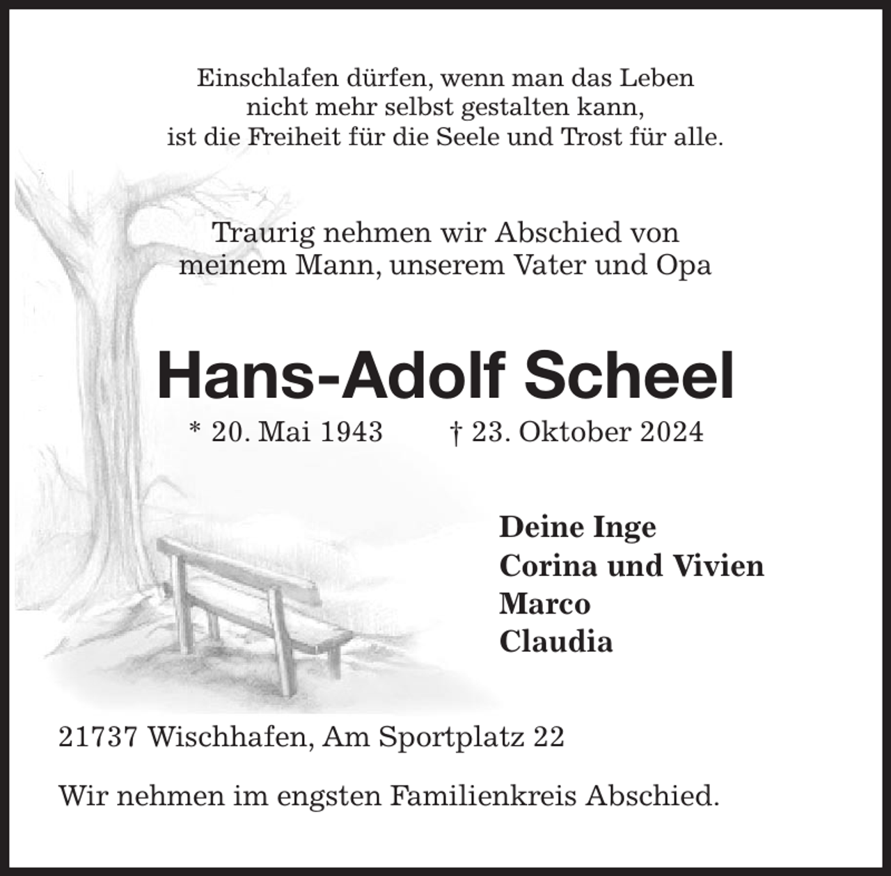 <p>Einschlafen dürfen, wenn man das Leben<br />nicht mehr selbst gestalten kann,<br />ist die Freiheit für die Seele und Trost für alle.<br />Traurig nehmen wir Abschied von<br />meinem Mann, unserem Vater und Opa<br />Hans-Adolf Scheel<br />* 20. Mai 1943 † 23. Oktober 2024<br />Deine Inge<br />Corina und Vivien<br />Marco<br />Claudia<br />21737 Wischhafen, Am Sportplatz 22</p><p>Wir nehmen im engsten Familienkreis Abschied.</p>