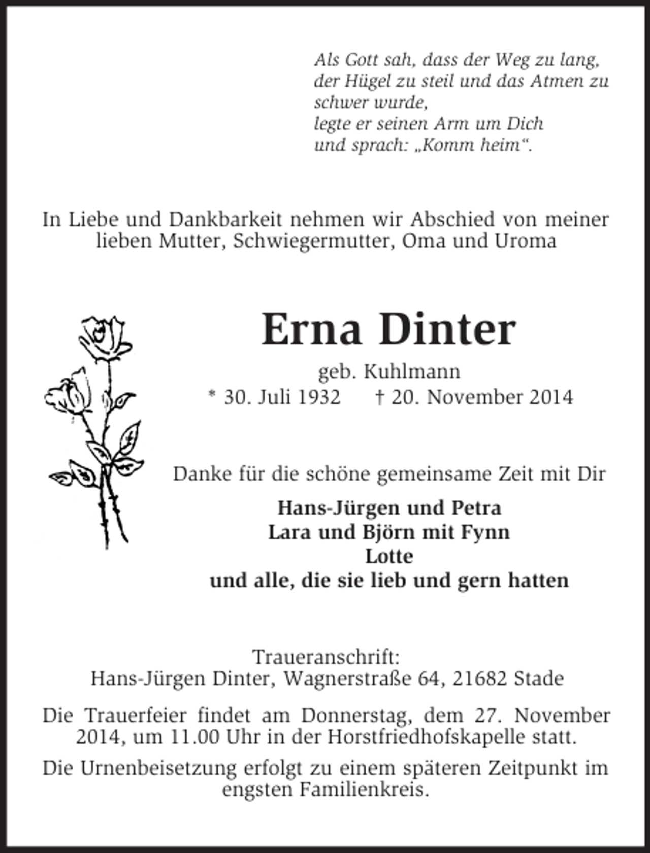 <p>Als Gott sah, dass der Weg zu lang,<br />der Hügel zu steil und das Atmen zu<br />schwer wurde,<br />legte er seinen Arm um Dich<br />und sprach: „Komm heim“.<br />In Liebe und Dankbarkeit nehmen wir Abschied von meiner lieben Mutter, Schwiegermutter, Oma und Uroma<br />Erna Dinter<br />geb. Kuhlmann<br />* 30. Juli 1932 † 20. November 2014<br />Danke für die schöne gemeinsame Zeit mit Dir<br />Hans-Jürgen und Petra<br />Lara und Björn mit Fynn<br />Lotte<br />und alle, die sie lieb und gern hatten<br />Traueranschrift:<br />Hans-Jürgen Dinter, Wagnerstraße 64, 21682 Stade<br />Die Trauerfeier findet am Donnerstag, dem 27. November 2014, um 11.00 Uhr in der Horstfriedhofskapelle statt.<br />Die Urnenbeisetzung erfolgt zu einem späteren Zeitpunkt im engsten Familienkreis.</p>