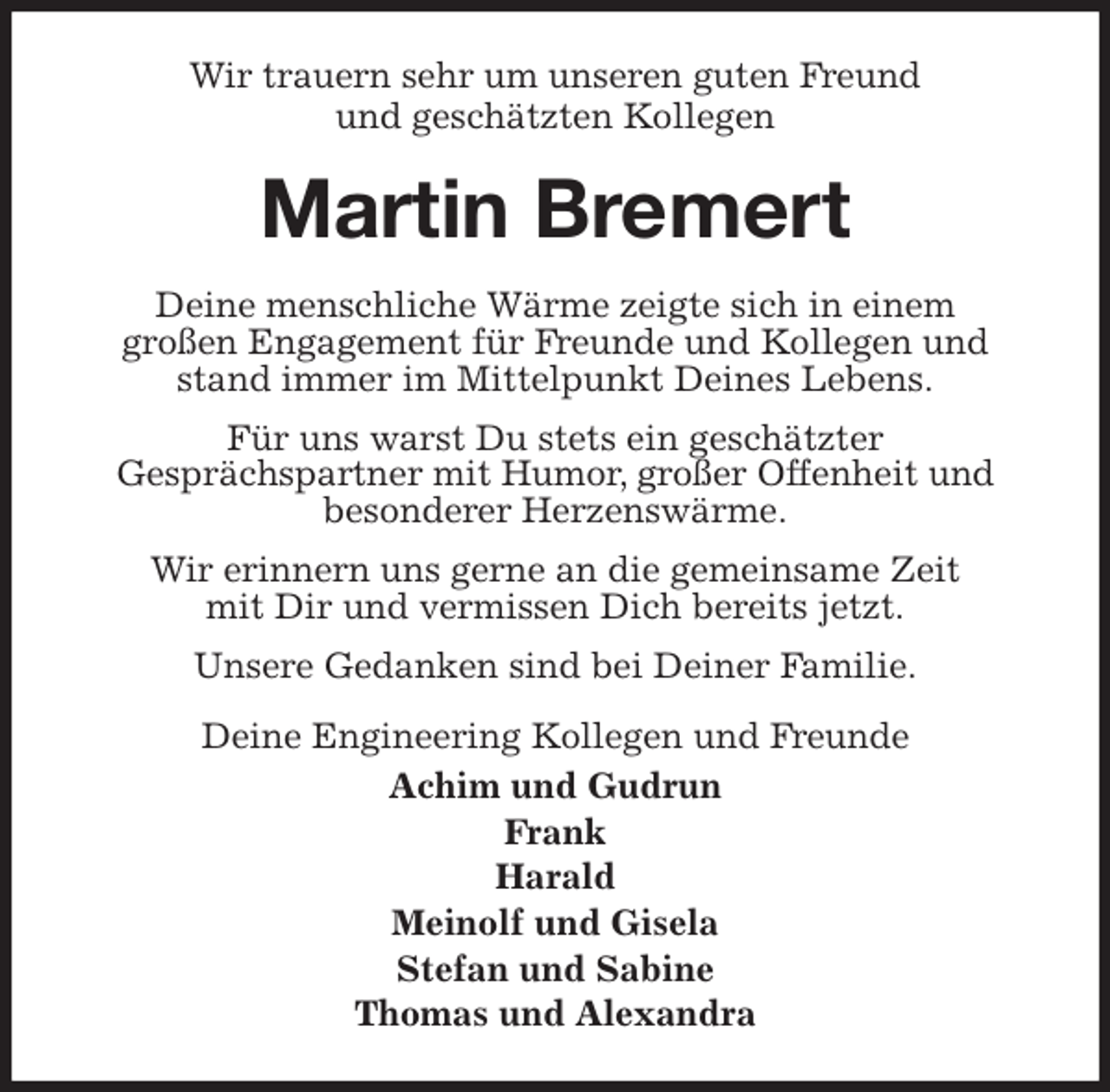 <p>Wir trauern sehr um unseren guten Freund<br />und geschätzten Kollegen<br />Martin Bremert<br />Deine menschliche Wärme zeigte sich in einem<br />großen Engagement für Freunde und Kollegen und stand immer im Mittelpunkt Deines Lebens.<br />Für uns warst Du stets ein geschätzter<br />Gesprächspartner mit Humor, großer Offenheit und<br />besonderer Herzenswärme.<br />Wir erinnern uns gerne an die gemeinsame Zeit<br />mit Dir und vermissen Dich bereits jetzt.<br />Unsere Gedanken sind bei Deiner Familie.<br />Deine Engineering Kollegen und Freunde<br />Achim und Gudrun<br />Frank<br />Harald<br />Meinolf und Gisela<br />Stefan und Sabine<br />Thomas und Alexandra</p>